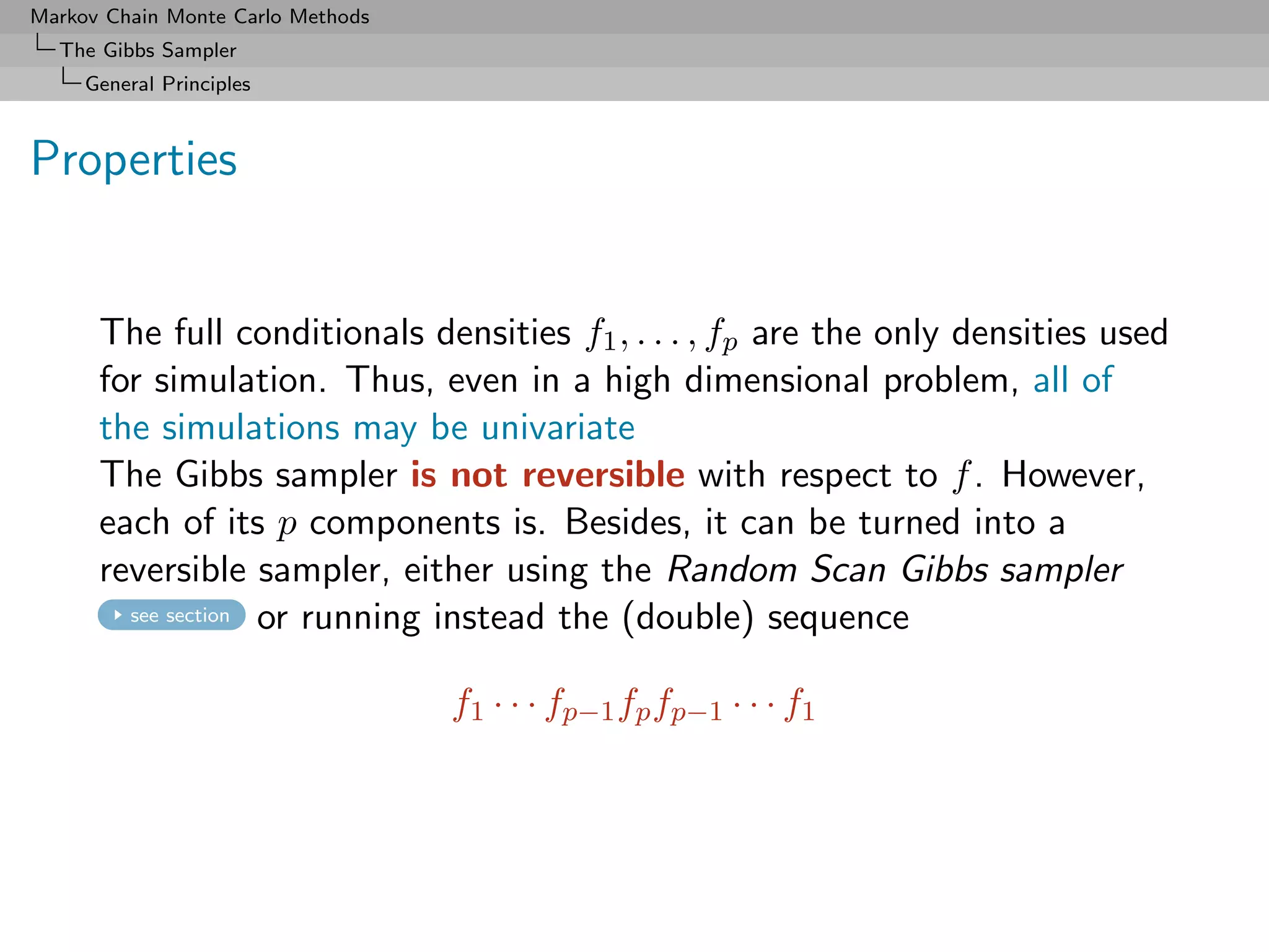 Markov Chain Monte Carlo Methods
  The Gibbs Sampler
     General Principles



Properties


      The full conditionals densities f1 , . . . , fp are the only densities used
      for simulation. Thus, even in a high dimensional problem, all of
      the simulations may be univariate
      The Gibbs sampler is not reversible with respect to f . However,
      each of its p components is. Besides, it can be turned into a
      reversible sampler, either using the Random Scan Gibbs sampler
        see section or running instead the (double) sequence



                                   f1 · · · fp−1 fp fp−1 · · · f1
 