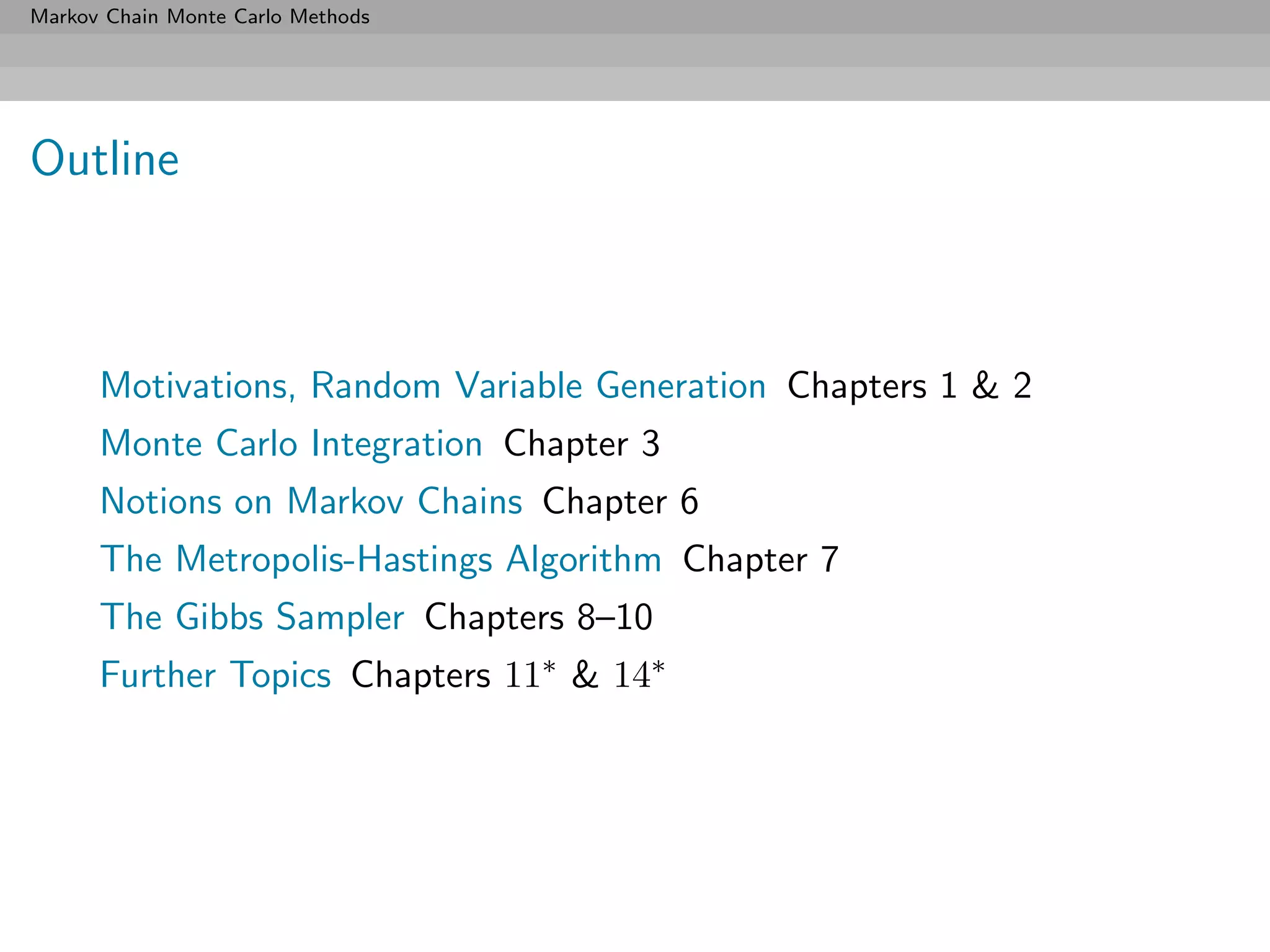 Markov Chain Monte Carlo Methods




Outline



      Motivations, Random Variable Generation Chapters 1 & 2
      Monte Carlo Integration Chapter 3
      Notions on Markov Chains Chapter 6
      The Metropolis-Hastings Algorithm Chapter 7
      The Gibbs Sampler Chapters 8–10
      Further Topics Chapters 11∗ & 14∗
 