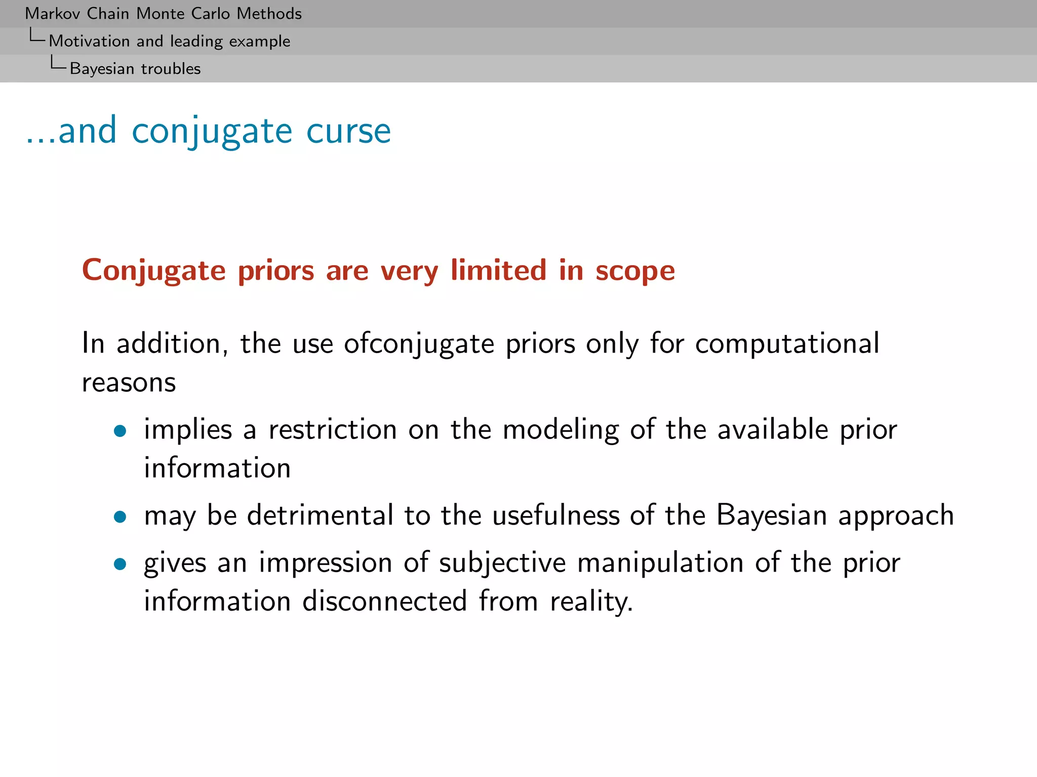 Markov Chain Monte Carlo Methods
  Motivation and leading example
     Bayesian troubles



...and conjugate curse


      Conjugate priors are very limited in scope

      In addition, the use ofconjugate priors only for computational
      reasons
          • implies a restriction on the modeling of the available prior
            information
          • may be detrimental to the usefulness of the Bayesian approach
          • gives an impression of subjective manipulation of the prior
            information disconnected from reality.
 