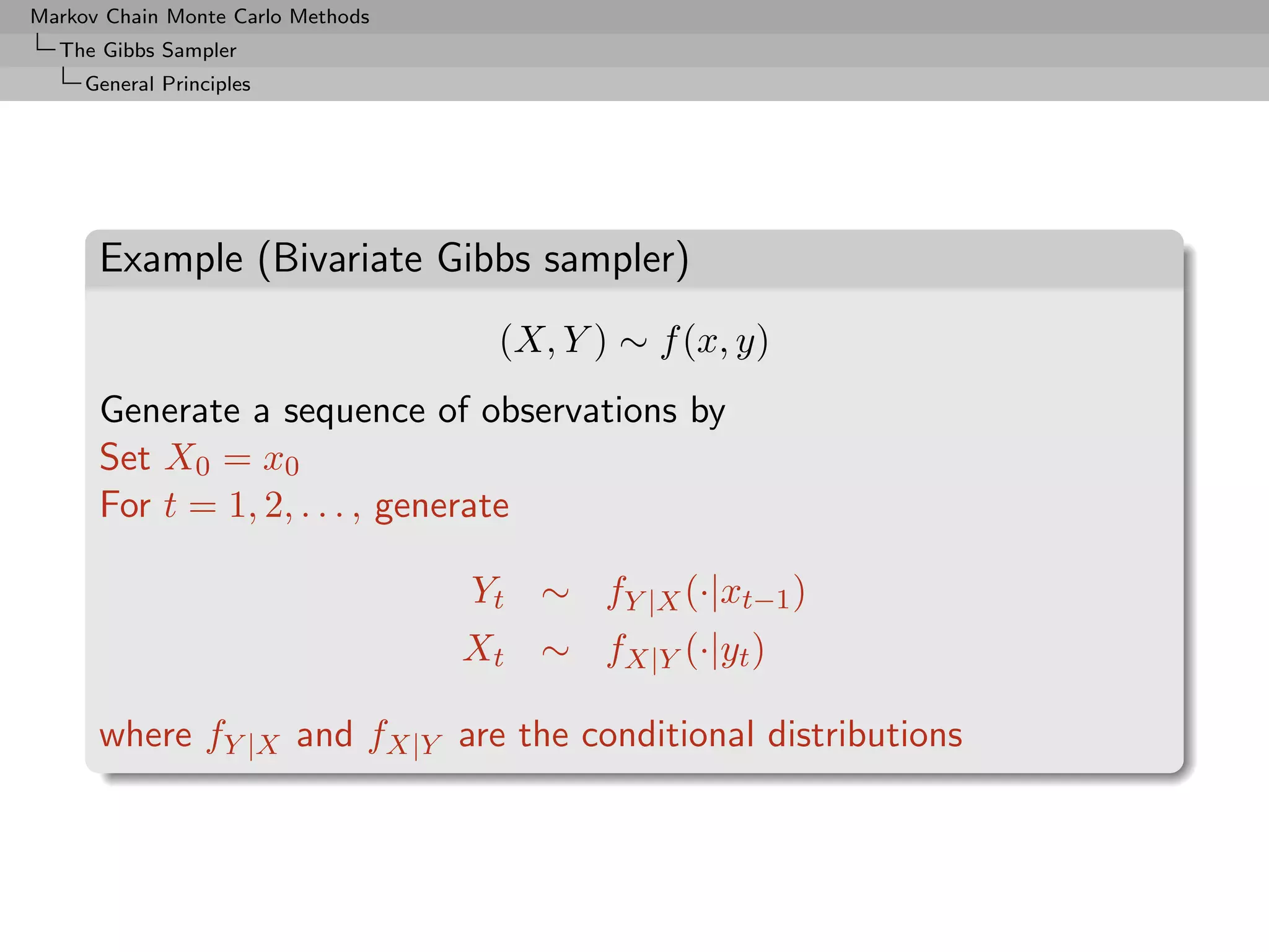 Markov Chain Monte Carlo Methods
  The Gibbs Sampler
     General Principles




      Example (Bivariate Gibbs sampler)
                                     (X, Y ) ∼ f (x, y)
      Generate a sequence of observations by
      Set X0 = x0
      For t = 1, 2, . . . , generate

                                   Yt ∼ fY |X (·|xt−1 )
                                   Xt ∼ fX|Y (·|yt )

      where fY |X and fX|Y are the conditional distributions
 