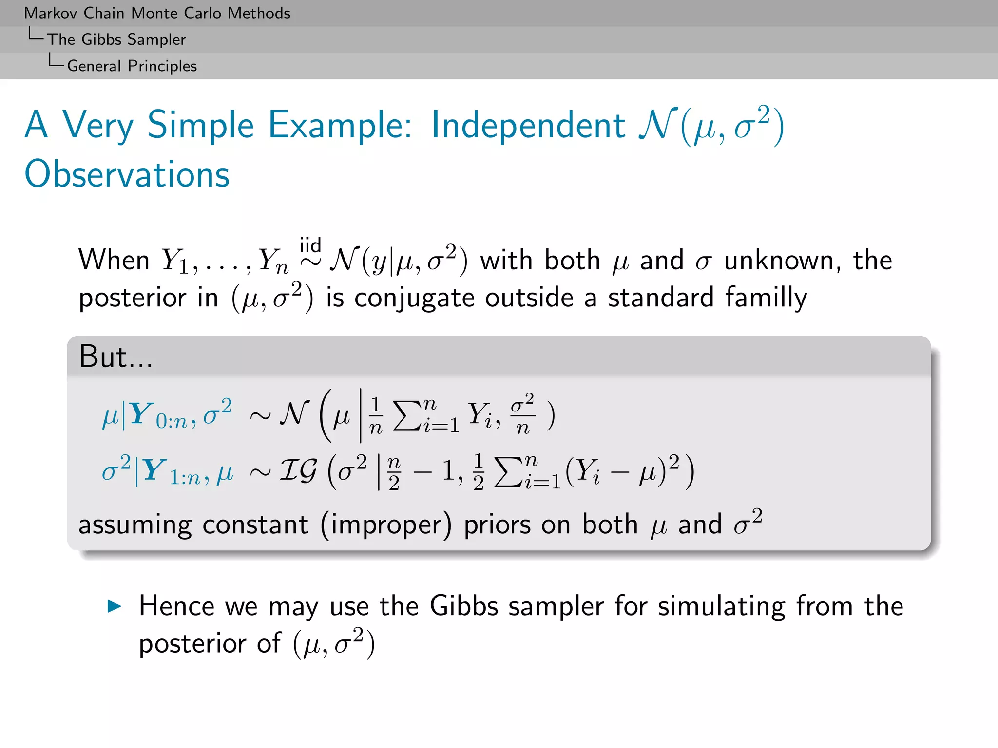 Markov Chain Monte Carlo Methods
  The Gibbs Sampler
     General Principles



A Very Simple Example: Independent N (µ, σ 2 )
Observations
                                   iid
      When Y1 , . . . , Yn ∼ N (y|µ, σ 2 ) with both µ and σ unknown, the
      posterior in (µ, σ 2 ) is conjugate outside a standard familly

      But...
                                           1    n        σ2
         µ|Y 0:n , σ 2 ∼ N µ               n    i=1 Yi , n )

         σ 2 |Y 1:n , µ ∼ IG             σ 2 n − 1, 1 n (Yi
                                             2      2     i=1   − µ)2
      assuming constant (improper) priors on both µ and σ 2

              Hence we may use the Gibbs sampler for simulating from the
              posterior of (µ, σ 2 )
 