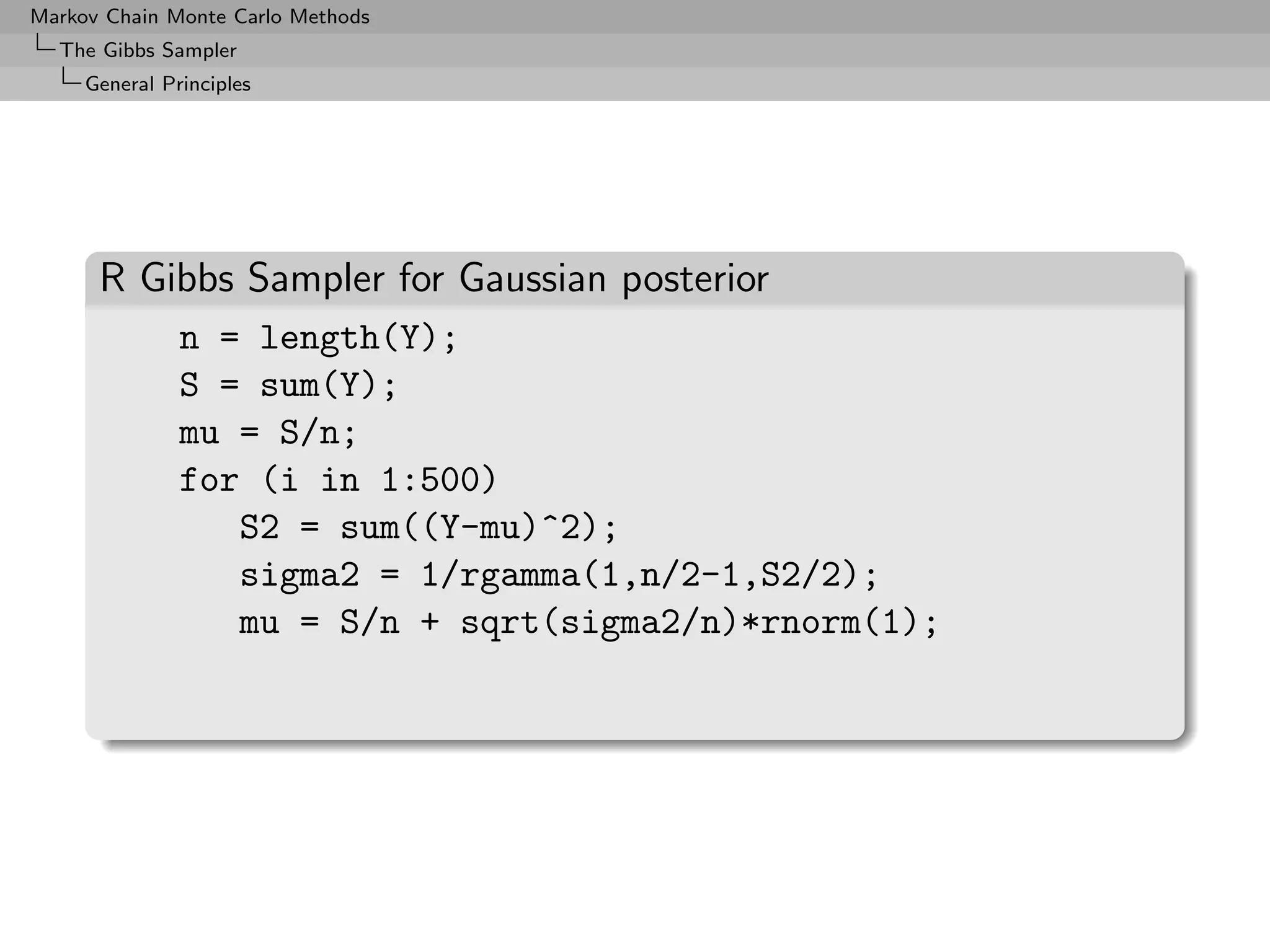 Markov Chain Monte Carlo Methods
  The Gibbs Sampler
     General Principles




      R Gibbs Sampler for Gaussian posterior
               n = length(Y);
               S = sum(Y);
               mu = S/n;
               for (i in 1:500)
                  S2 = sum((Y-mu)^2);
                  sigma2 = 1/rgamma(1,n/2-1,S2/2);
                  mu = S/n + sqrt(sigma2/n)*rnorm(1);
 