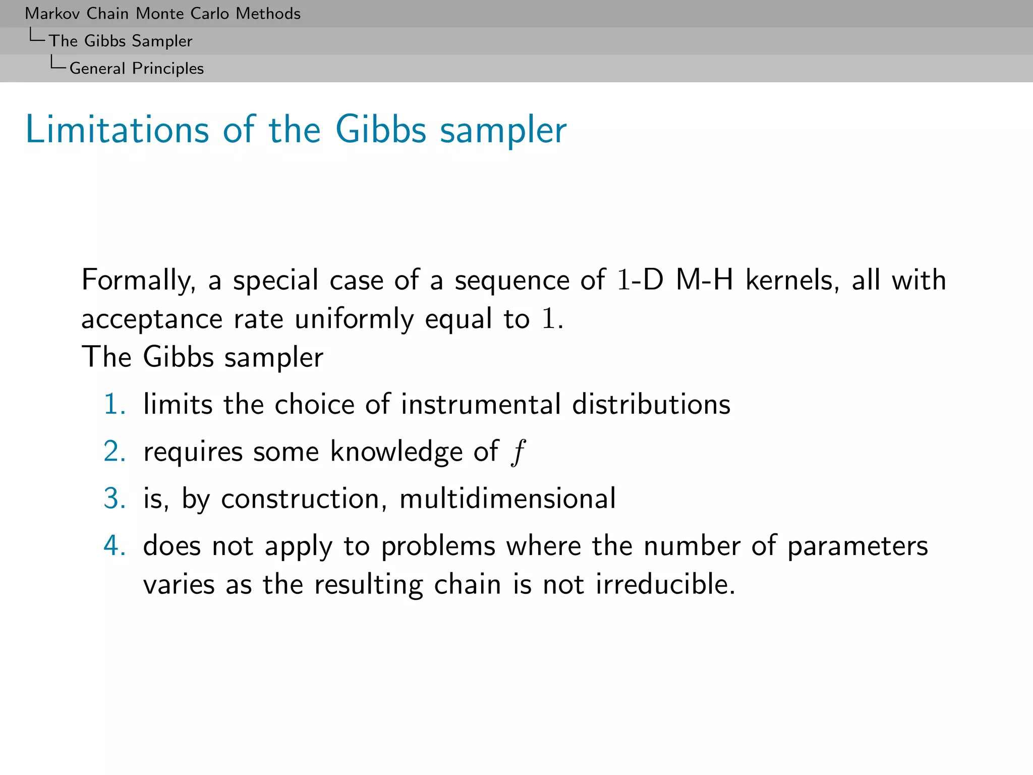 Markov Chain Monte Carlo Methods
  The Gibbs Sampler
     General Principles



Limitations of the Gibbs sampler


      Formally, a special case of a sequence of 1-D M-H kernels, all with
      acceptance rate uniformly equal to 1.
      The Gibbs sampler
         1. limits the choice of instrumental distributions
         2. requires some knowledge of f
         3. is, by construction, multidimensional
         4. does not apply to problems where the number of parameters
            varies as the resulting chain is not irreducible.
 