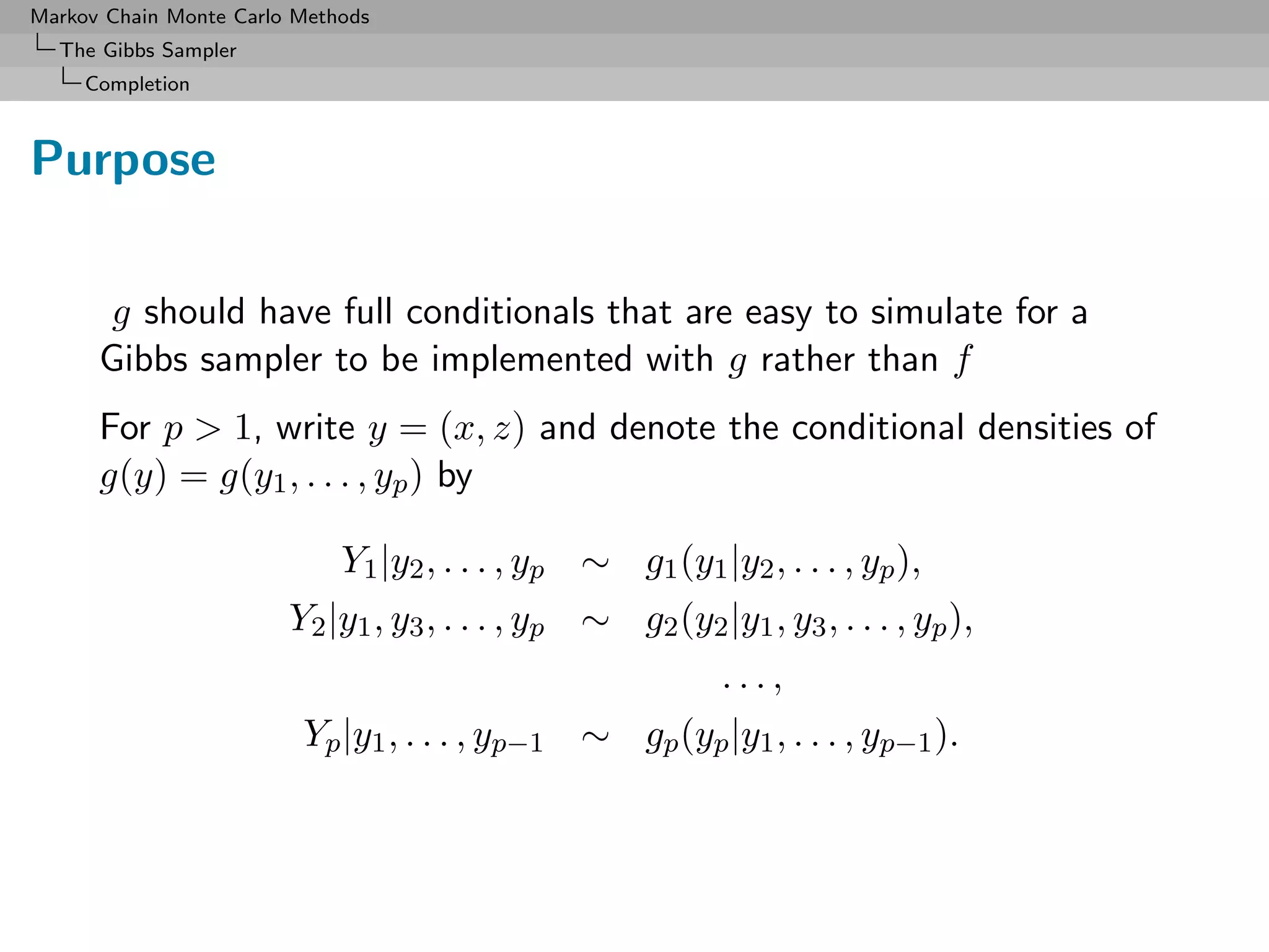 Markov Chain Monte Carlo Methods
  The Gibbs Sampler
     Completion



Purpose

       g should have full conditionals that are easy to simulate for a
      Gibbs sampler to be implemented with g rather than f
      For p > 1, write y = (x, z) and denote the conditional densities of
      g(y) = g(y1 , . . . , yp ) by

                             Y1 |y2 , . . . , yp ∼ g1 (y1 |y2 , . . . , yp ),
                        Y2 |y1 , y3 , . . . , yp ∼ g2 (y2 |y1 , y3 , . . . , yp ),
                                                            ...,
                         Yp |y1 , . . . , yp−1 ∼ gp (yp |y1 , . . . , yp−1 ).
 