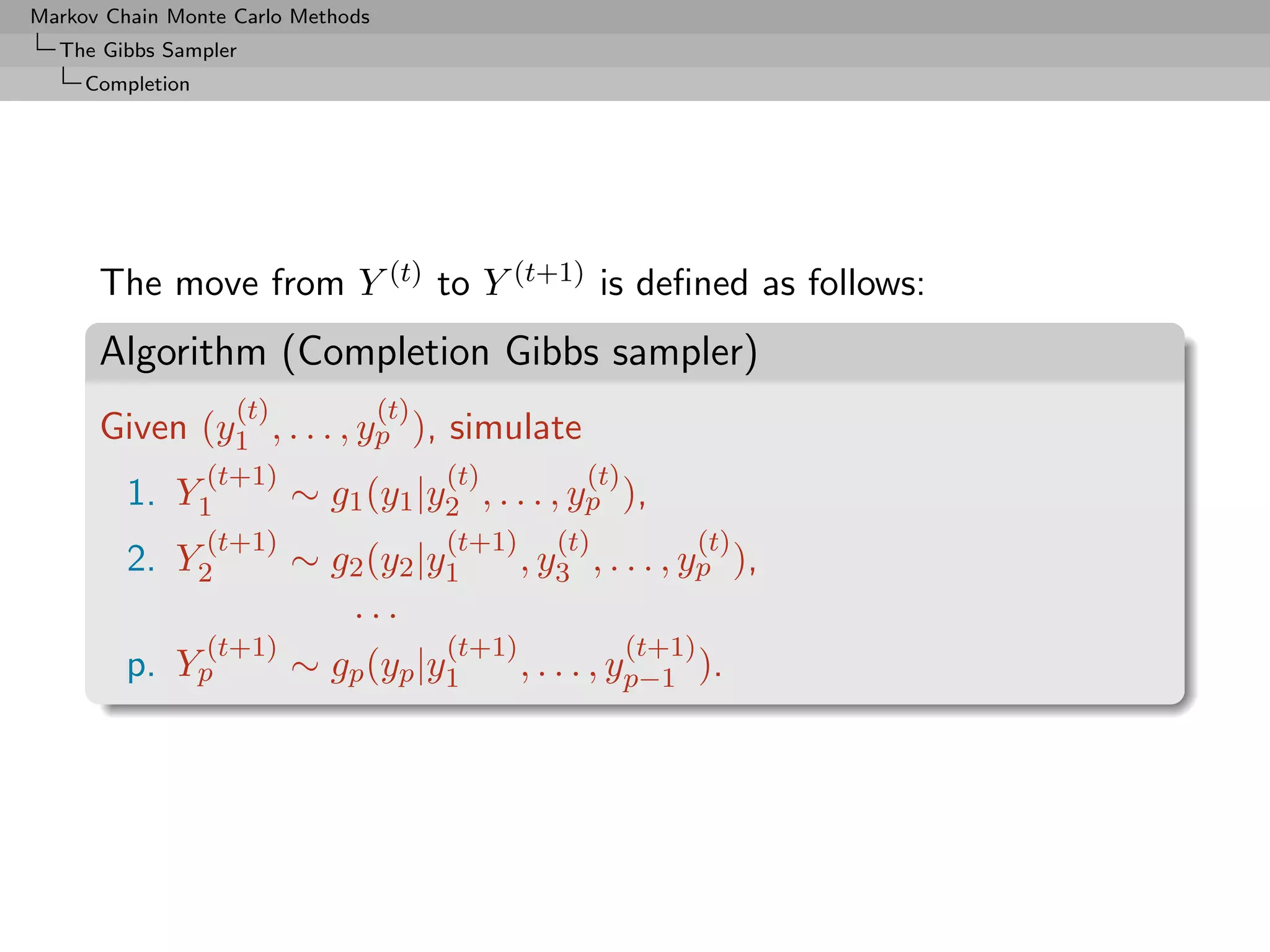 Markov Chain Monte Carlo Methods
  The Gibbs Sampler
     Completion




      The move from Y (t) to Y (t+1) is deﬁned as follows:
      Algorithm (Completion Gibbs sampler)
                    (t)            (t)
      Given (y1 , . . . , yp ), simulate
                  (t+1)                  (t)          (t)
         1. Y1            ∼ g1 (y1 |y2 , . . . , yp ),
                  (t+1)                  (t+1)      (t)             (t)
         2. Y2            ∼ g2 (y2 |y1           , y3 , . . . , yp ),
                             ...
                  (t+1)                  (t+1)              (t+1)
         p. Yp            ∼ gp (yp |y1           , . . . , yp−1 ).
 