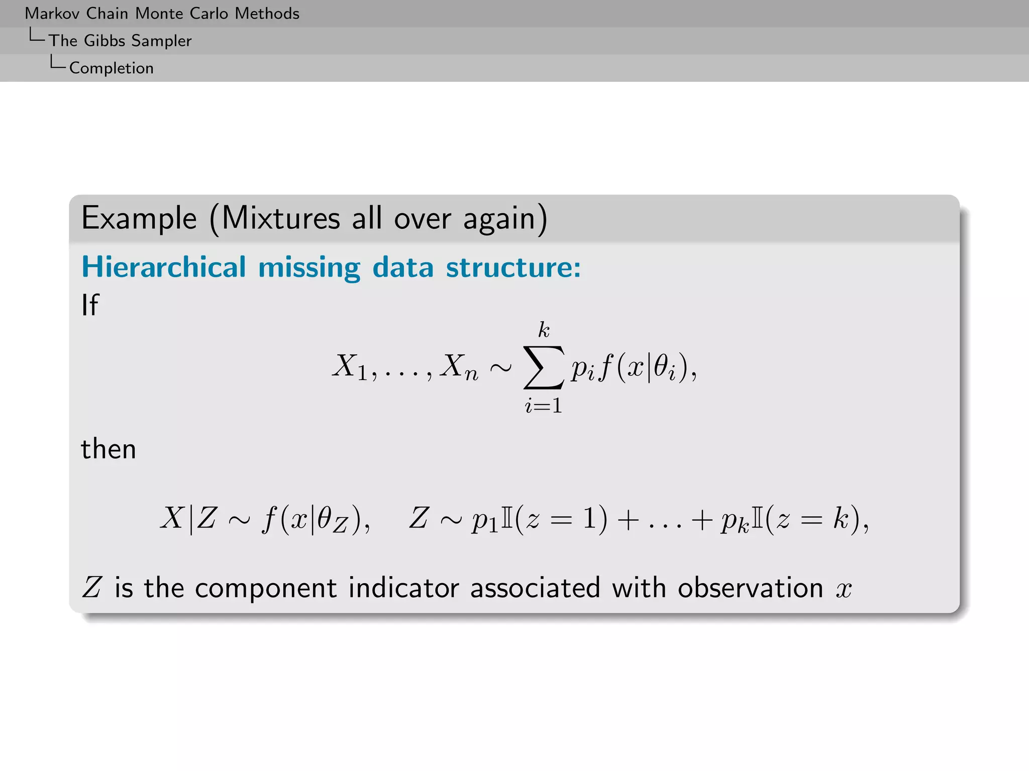 Markov Chain Monte Carlo Methods
  The Gibbs Sampler
     Completion




      Example (Mixtures all over again)
      Hierarchical missing data structure:
      If
                                                       k
                                   X1 , . . . , Xn ∼         pi f (x|θi ),
                                                       i=1

      then

                  X|Z ∼ f (x|θZ ),        Z ∼ p1 I(z = 1) + . . . + pk I(z = k),

      Z is the component indicator associated with observation x
 