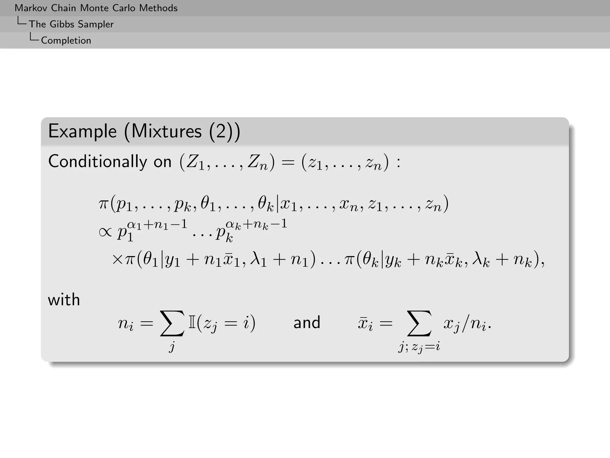 Markov Chain Monte Carlo Methods
  The Gibbs Sampler
     Completion




      Example (Mixtures (2))
      Conditionally on (Z1 , . . . , Zn ) = (z1 , . . . , zn ) :

                  π(p1 , . . . , pk , θ1 , . . . , θk |x1 , . . . , xn , z1 , . . . , zn )
                  ∝ pα1 +n1 −1 . . . pαk +nk −1
                     1                k
                    ×π(θ1 |y1 + n1 x1 , λ1 + n1 ) . . . π(θk |yk + nk xk , λk + nk ),
                                   ¯                                  ¯

      with
                      ni =          I(zj = i)            and           xi =
                                                                       ¯                  xj /ni .
                                j                                              j; zj =i
 