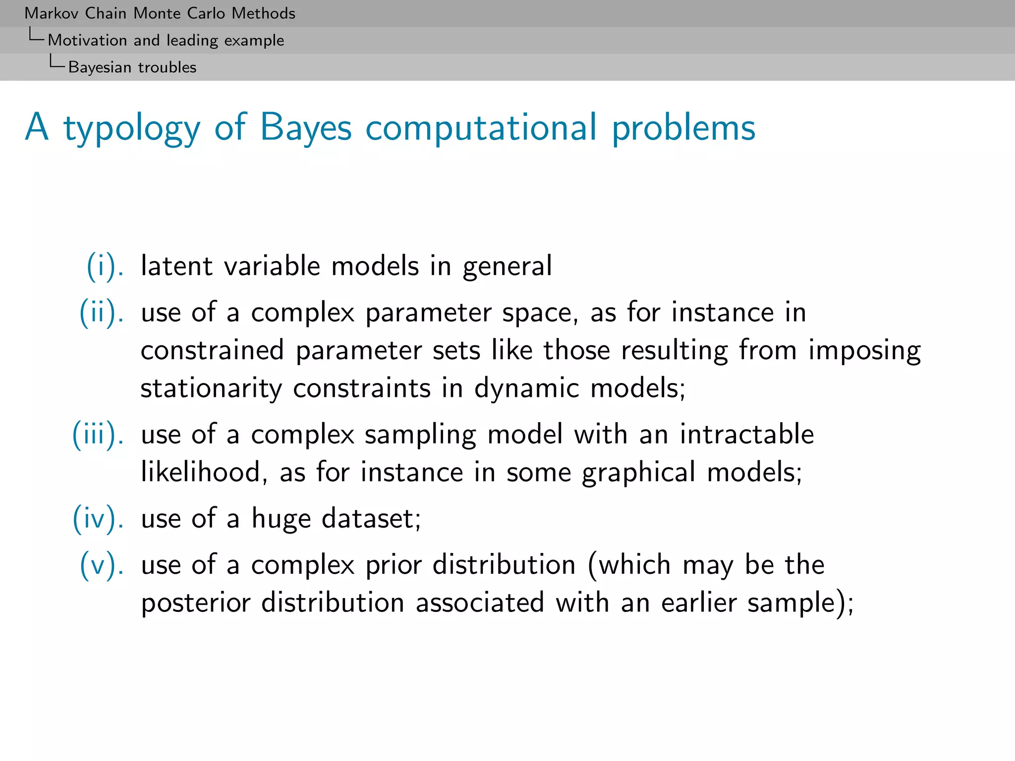 Markov Chain Monte Carlo Methods
  Motivation and leading example
     Bayesian troubles



A typology of Bayes computational problems


       (i). latent variable models in general
      (ii). use of a complex parameter space, as for instance in
            constrained parameter sets like those resulting from imposing
            stationarity constraints in dynamic models;
     (iii). use of a complex sampling model with an intractable
            likelihood, as for instance in some graphical models;
     (iv). use of a huge dataset;
      (v). use of a complex prior distribution (which may be the
           posterior distribution associated with an earlier sample);
 