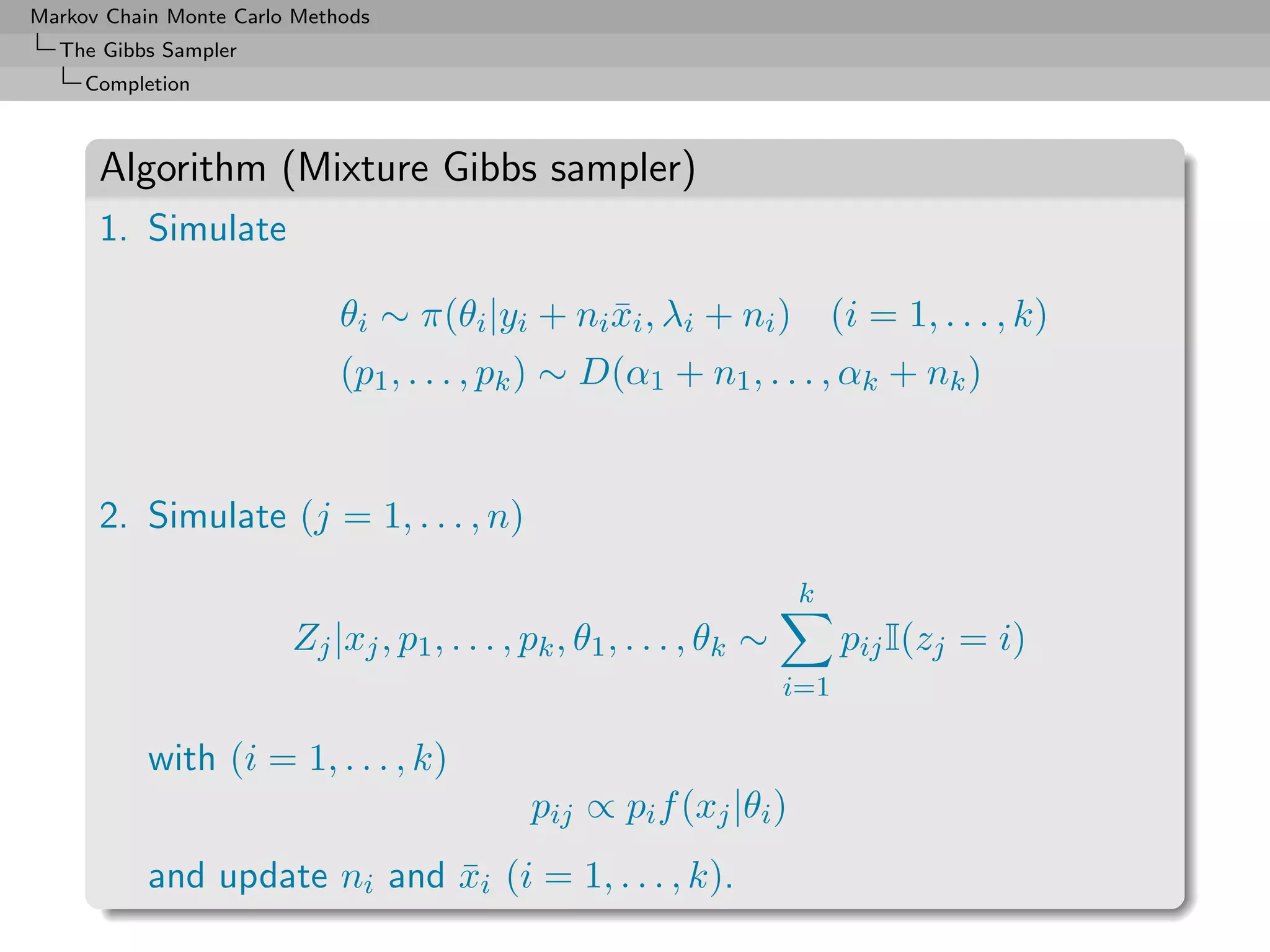Markov Chain Monte Carlo Methods
  The Gibbs Sampler
     Completion



      Algorithm (Mixture Gibbs sampler)
      1. Simulate

                             θi ∼ π(θi |yi + ni xi , λi + ni ) (i = 1, . . . , k)
                                                ¯
                             (p1 , . . . , pk ) ∼ D(α1 + n1 , . . . , αk + nk )


      2. Simulate (j = 1, . . . , n)
                                                                       k
                        Zj |xj , p1 , . . . , pk , θ1 , . . . , θk ∼         pij I(zj = i)
                                                                       i=1

           with (i = 1, . . . , k)
                                              pij ∝ pi f (xj |θi )
           and update ni and xi (i = 1, . . . , k).
                             ¯
 