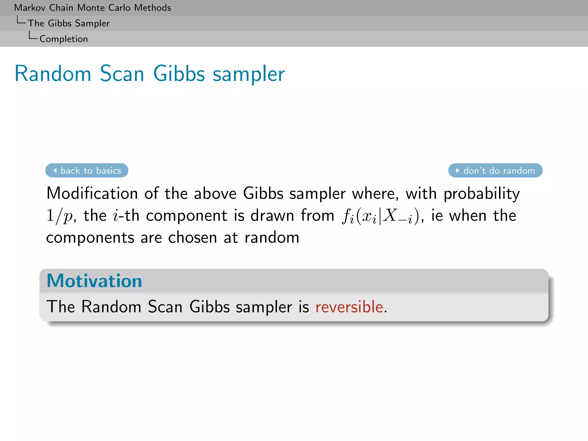 Markov Chain Monte Carlo Methods
  The Gibbs Sampler
     Completion



Random Scan Gibbs sampler


         back to basics                                       don’t do random

      Modiﬁcation of the above Gibbs sampler where, with probability
      1/p, the i-th component is drawn from fi (xi |X−i ), ie when the
      components are chosen at random

      Motivation
      The Random Scan Gibbs sampler is reversible.
 