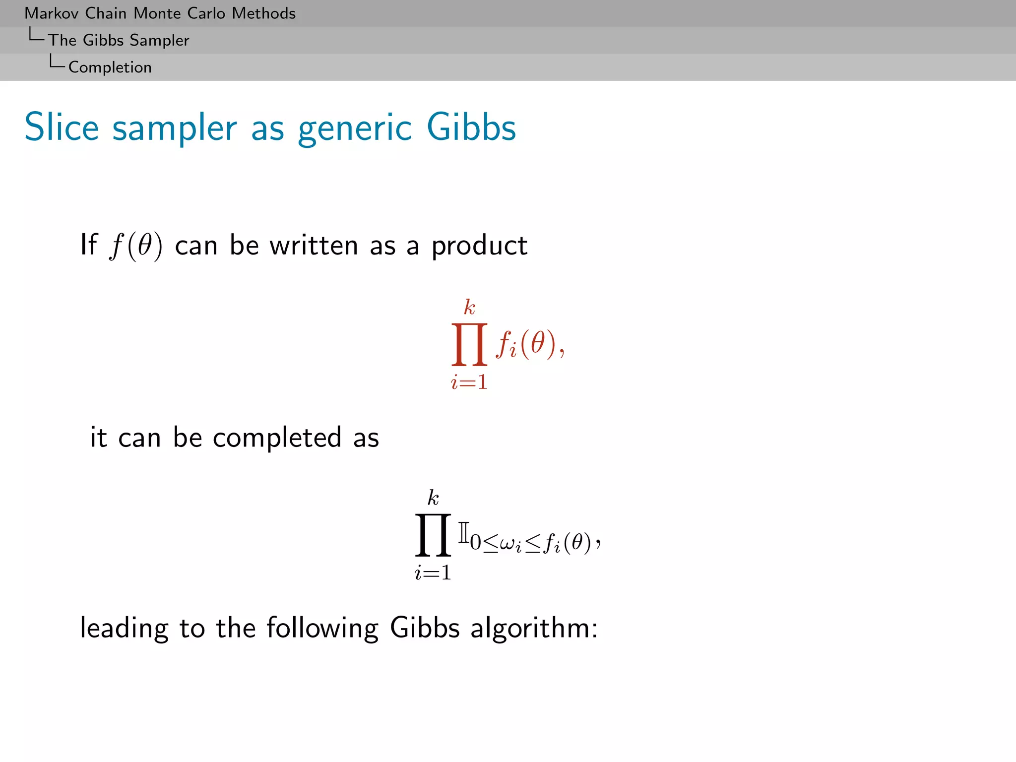 Markov Chain Monte Carlo Methods
  The Gibbs Sampler
     Completion



Slice sampler as generic Gibbs

      If f (θ) can be written as a product
                                         k
                                             fi (θ),
                                       i=1

       it can be completed as
                                   k
                                         I0≤ωi ≤fi (θ) ,
                                   i=1

      leading to the following Gibbs algorithm:
 