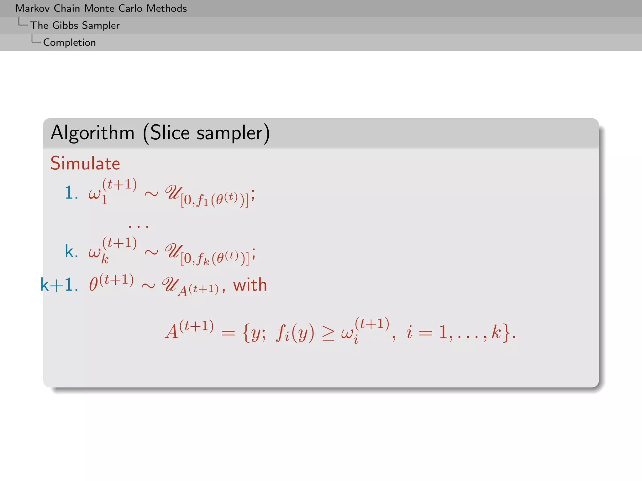 Markov Chain Monte Carlo Methods
  The Gibbs Sampler
     Completion




      Algorithm (Slice sampler)
      Simulate
                  (t+1)
         1. ω1            ∼ U[0,f1 (θ(t) )] ;
                      ...
                (t+1)
         k.   ωk      ∼ U[0,fk (θ(t) )] ;
    k+1.      θ(t+1) ∼ UA(t+1) , with
                                                    (t+1)
                             A(t+1) = {y; fi (y) ≥ ωi       , i = 1, . . . , k}.
 