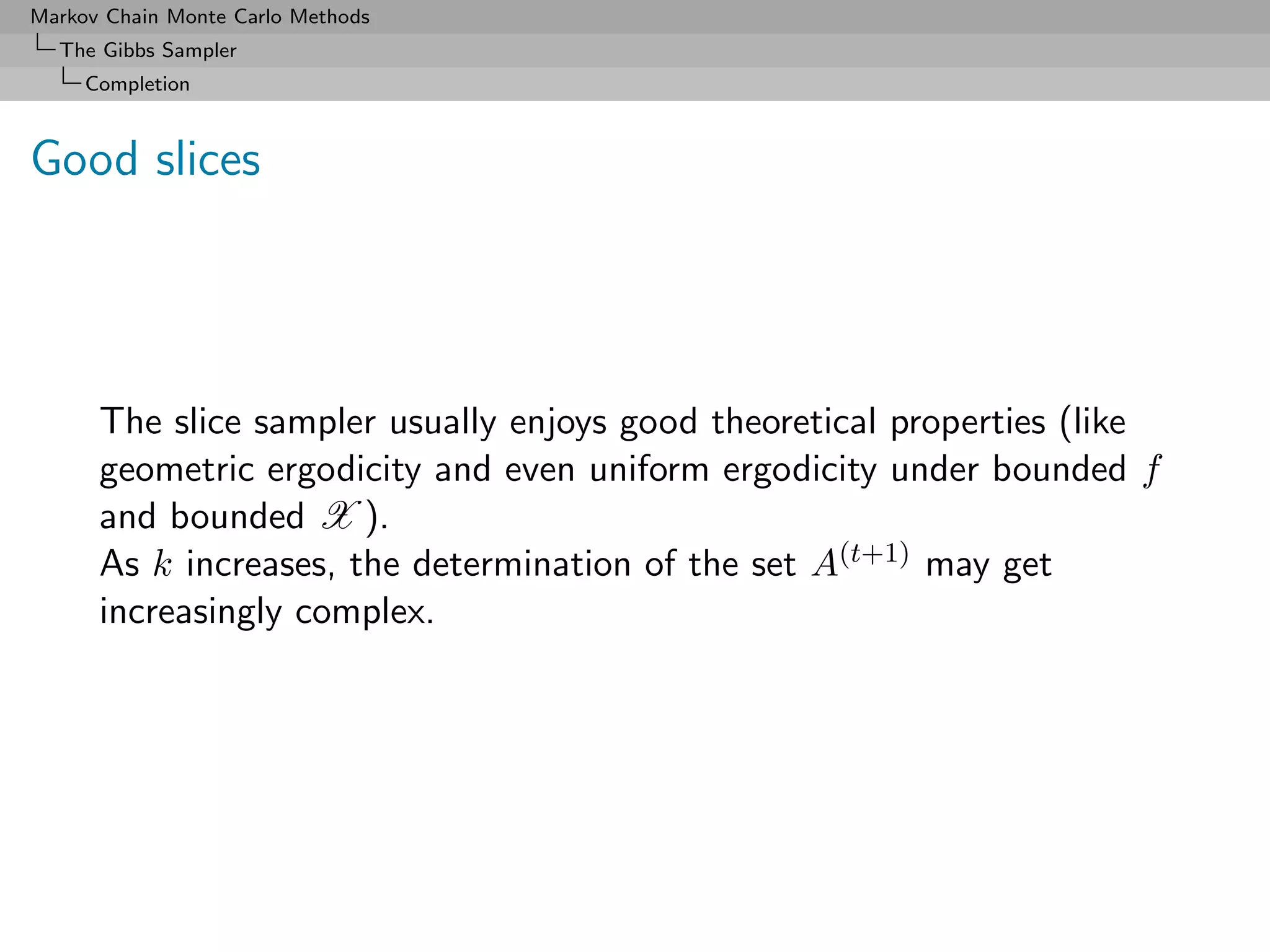 Markov Chain Monte Carlo Methods
  The Gibbs Sampler
     Completion



Good slices




      The slice sampler usually enjoys good theoretical properties (like
      geometric ergodicity and even uniform ergodicity under bounded f
      and bounded X ).
      As k increases, the determination of the set A(t+1) may get
      increasingly complex.
 