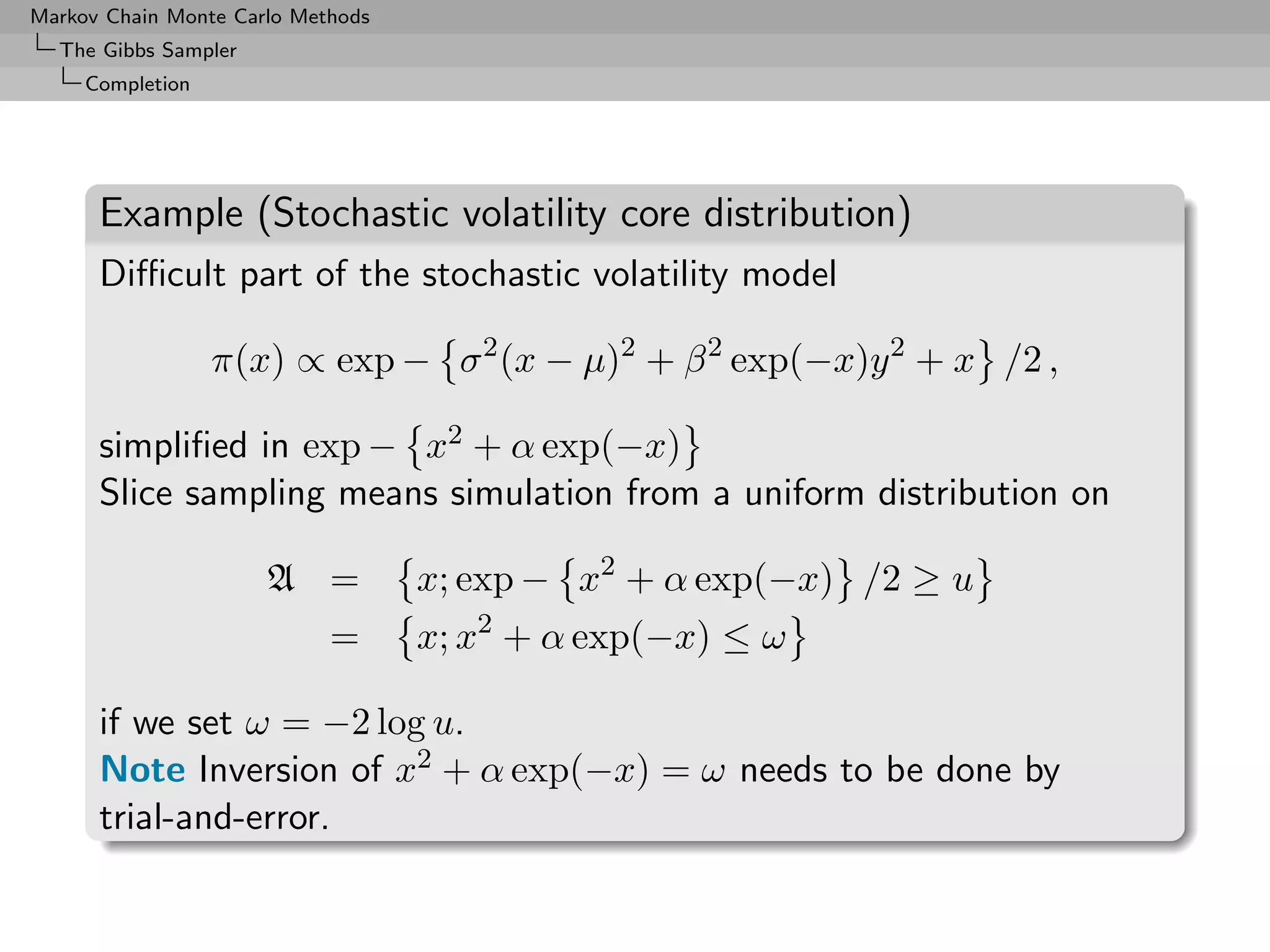 Markov Chain Monte Carlo Methods
  The Gibbs Sampler
     Completion




      Example (Stochastic volatility core distribution)
      Diﬃcult part of the stochastic volatility model

                  π(x) ∝ exp − σ 2 (x − µ)2 + β 2 exp(−x)y 2 + x /2 ,

      simpliﬁed in exp − x2 + α exp(−x)
      Slice sampling means simulation from a uniform distribution on

                      A =          x; exp − x2 + α exp(−x) /2 ≥ u
                            =      x; x2 + α exp(−x) ≤ ω

      if we set ω = −2 log u.
      Note Inversion of x2 + α exp(−x) = ω needs to be done by
      trial-and-error.
 