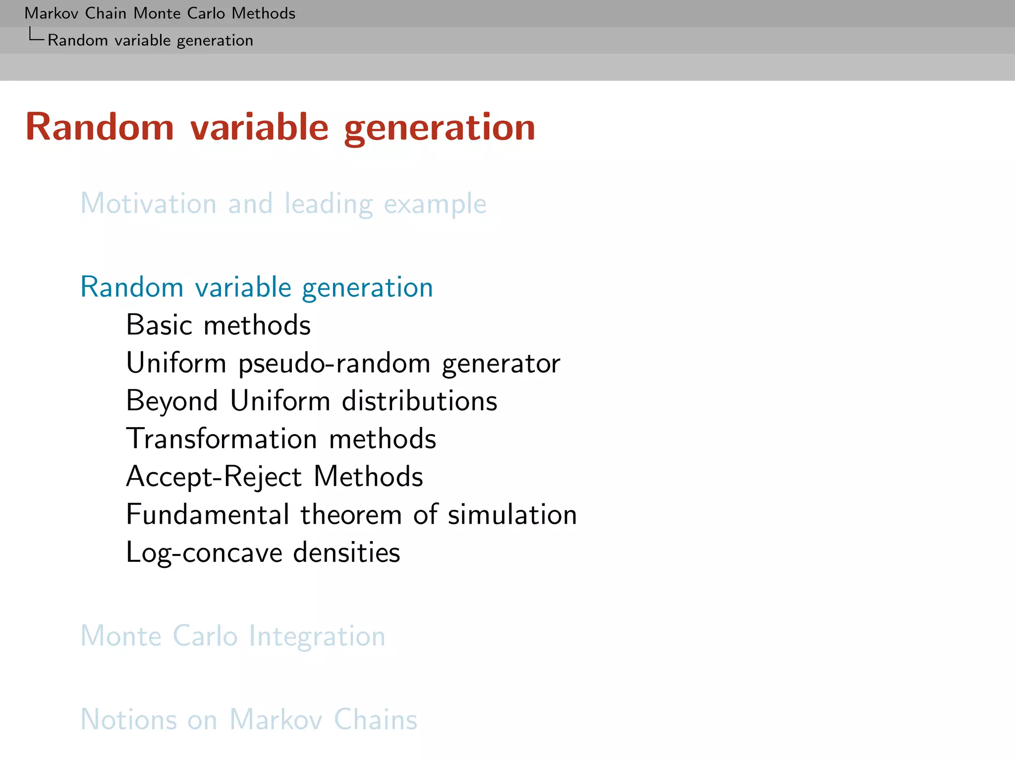 Markov Chain Monte Carlo Methods
  Random variable generation




Random variable generation
      Motivation and leading example

      Random variable generation
         Basic methods
         Uniform pseudo-random generator
         Beyond Uniform distributions
         Transformation methods
         Accept-Reject Methods
         Fundamental theorem of simulation
         Log-concave densities

      Monte Carlo Integration

      Notions on Markov Chains
 