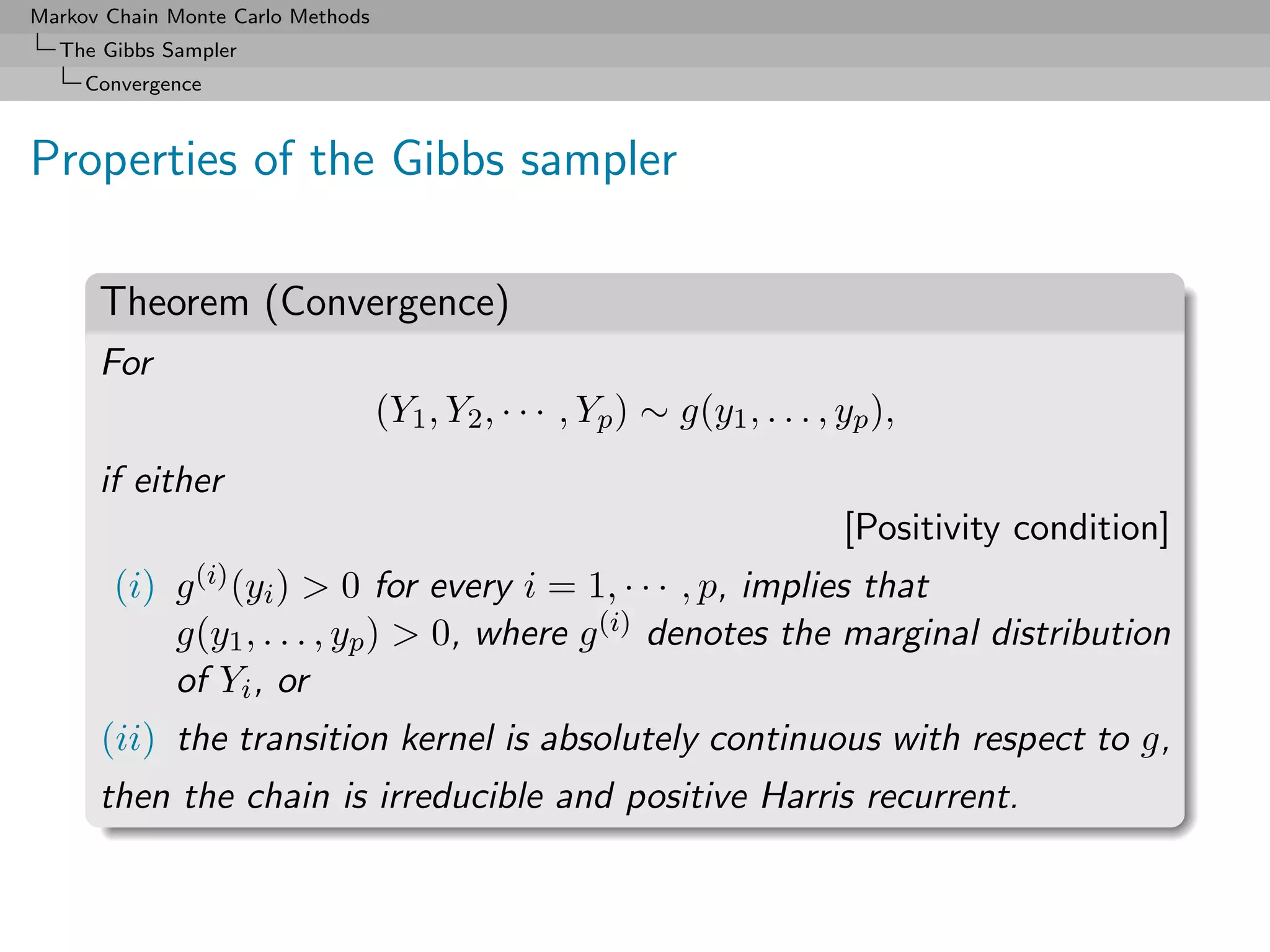 Markov Chain Monte Carlo Methods
  The Gibbs Sampler
     Convergence



Properties of the Gibbs sampler

      Theorem (Convergence)
      For
                                   (Y1 , Y2 , · · · , Yp ) ∼ g(y1 , . . . , yp ),
      if either
                                                                            [Positivity condition]
       (i)   g (i) (yi )> 0 for every i = 1, · · · , p, implies that
             g(y1 , . . . , yp ) > 0, where g (i) denotes the marginal distribution
             of Yi , or
      (ii) the transition kernel is absolutely continuous with respect to g,
      then the chain is irreducible and positive Harris recurrent.
 