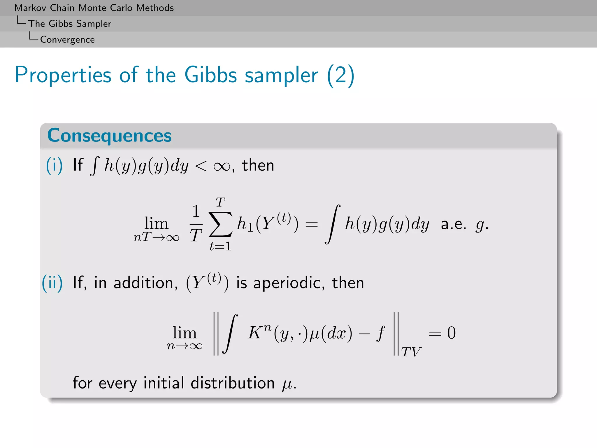 Markov Chain Monte Carlo Methods
  The Gibbs Sampler
     Convergence



Properties of the Gibbs sampler (2)

      Consequences
      (i) If       h(y)g(y)dy < ∞, then

                                       T
                                   1
                          lim                h1 (Y (t) ) =   h(y)g(y)dy a.e. g.
                       nT →∞       T
                                       t=1

     (ii) If, in addition, (Y (t) ) is aperiodic, then

                                lim           K n (y, ·)µ(dx) − f        =0
                              n→∞
                                                                    TV

           for every initial distribution µ.
 