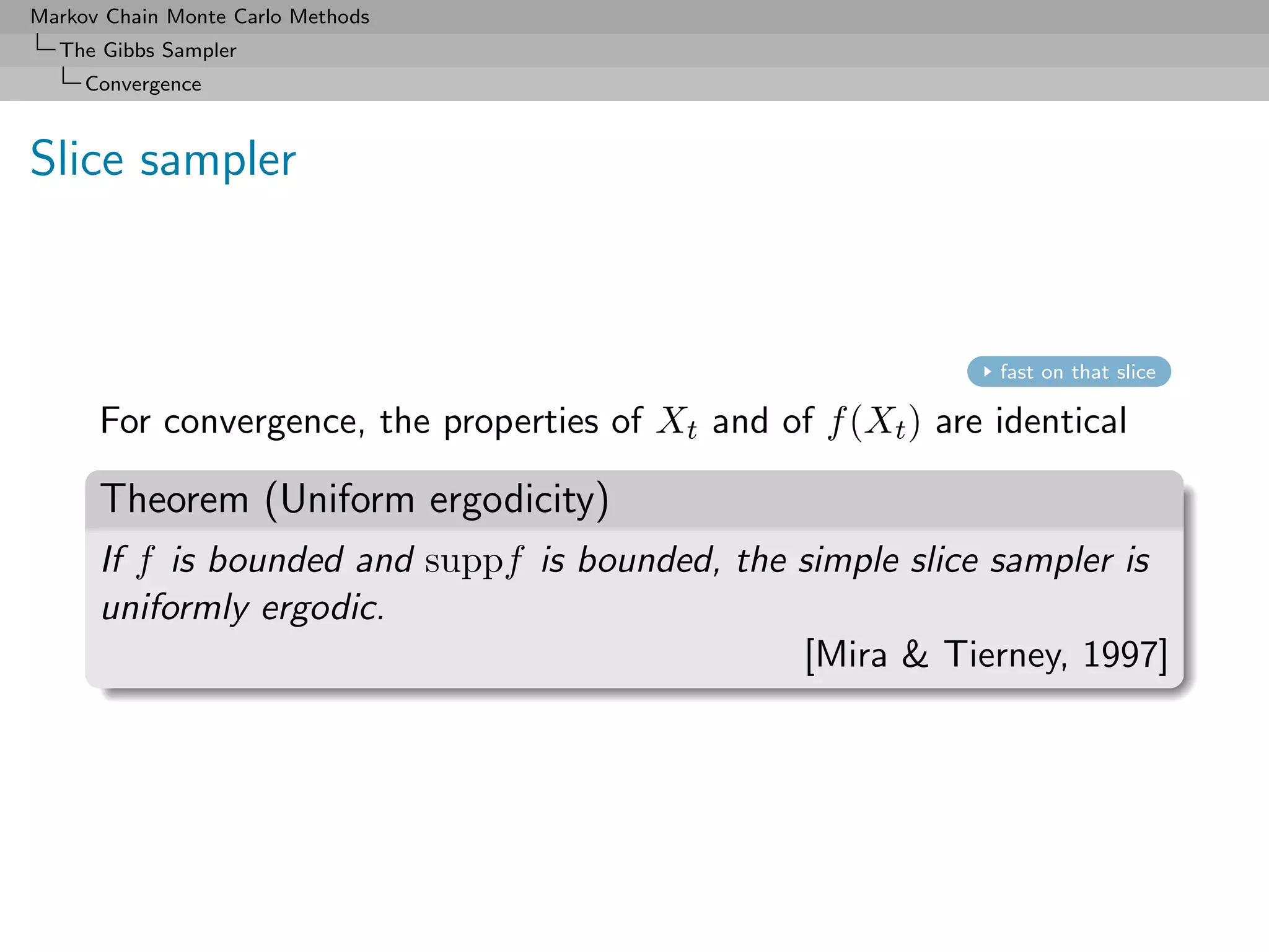 Markov Chain Monte Carlo Methods
  The Gibbs Sampler
     Convergence



Slice sampler



                                                               fast on that slice

      For convergence, the properties of Xt and of f (Xt ) are identical

      Theorem (Uniform ergodicity)
      If f is bounded and suppf is bounded, the simple slice sampler is
      uniformly ergodic.
                                                [Mira & Tierney, 1997]
 