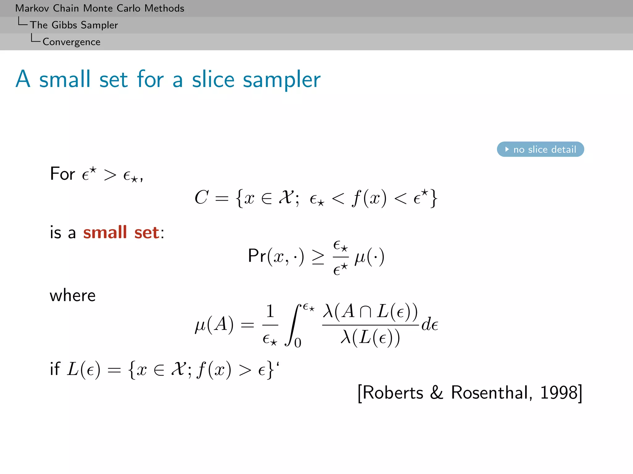 Markov Chain Monte Carlo Methods
  The Gibbs Sampler
     Convergence



A small set for a slice sampler

                                                                           no slice detail

      For          >   ,
                                   C = {x ∈ X ;       < f (x) <   }
      is a small set:
                                         Pr(x, ·) ≥     µ(·)

      where
                                            1       λ(A ∩ L( ))
                                   µ(A) =                       d
                                                0     λ(L( ))
      if L( ) = {x ∈ X ; f (x) > }‘
                                                         [Roberts & Rosenthal, 1998]
 