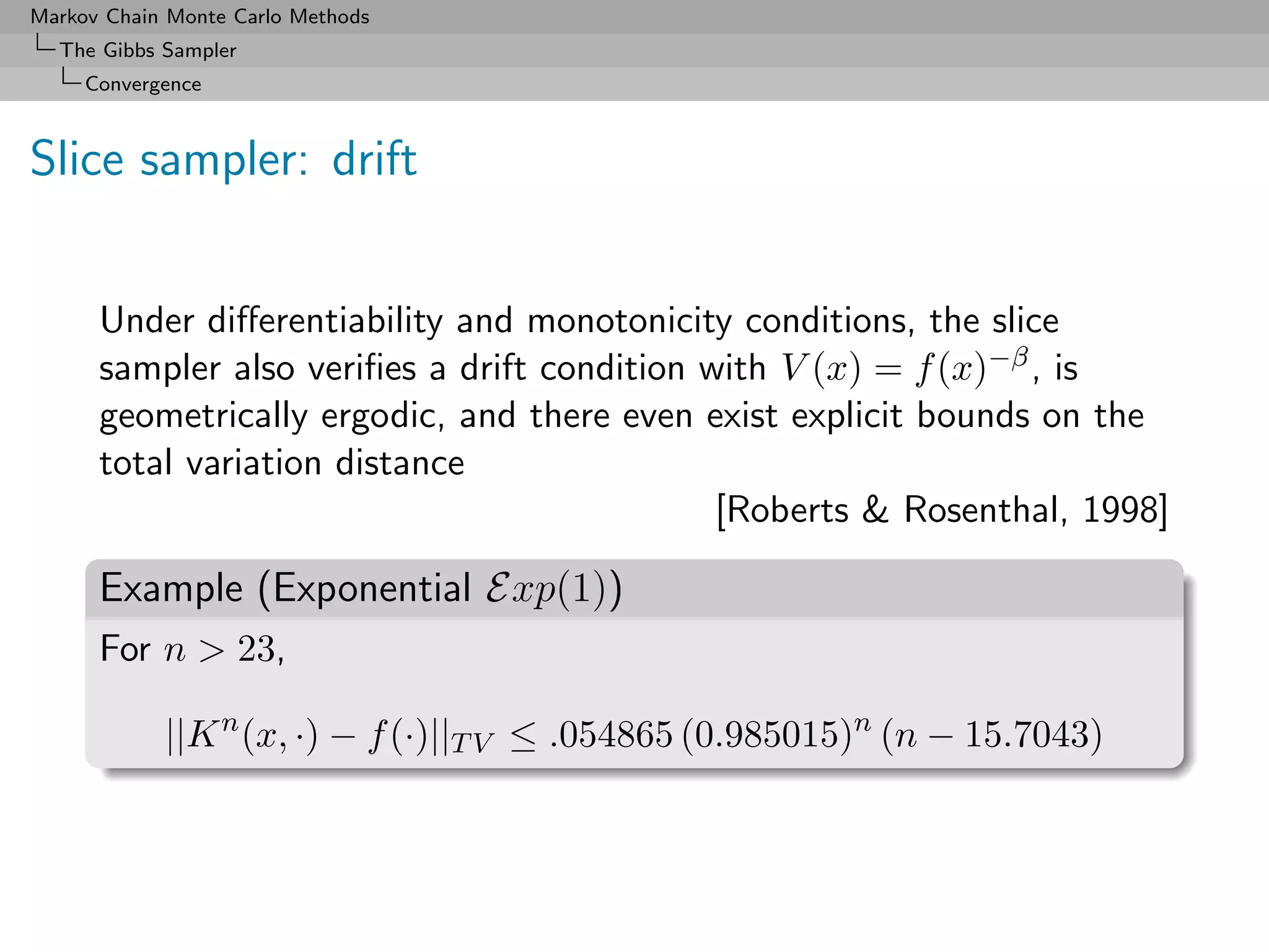 Markov Chain Monte Carlo Methods
  The Gibbs Sampler
     Convergence



Slice sampler: drift


      Under diﬀerentiability and monotonicity conditions, the slice
      sampler also veriﬁes a drift condition with V (x) = f (x)−β , is
      geometrically ergodic, and there even exist explicit bounds on the
      total variation distance
                                              [Roberts & Rosenthal, 1998]

      Example (Exponential Exp(1))
      For n > 23,

            ||K n (x, ·) − f (·)||T V ≤ .054865 (0.985015)n (n − 15.7043)
 