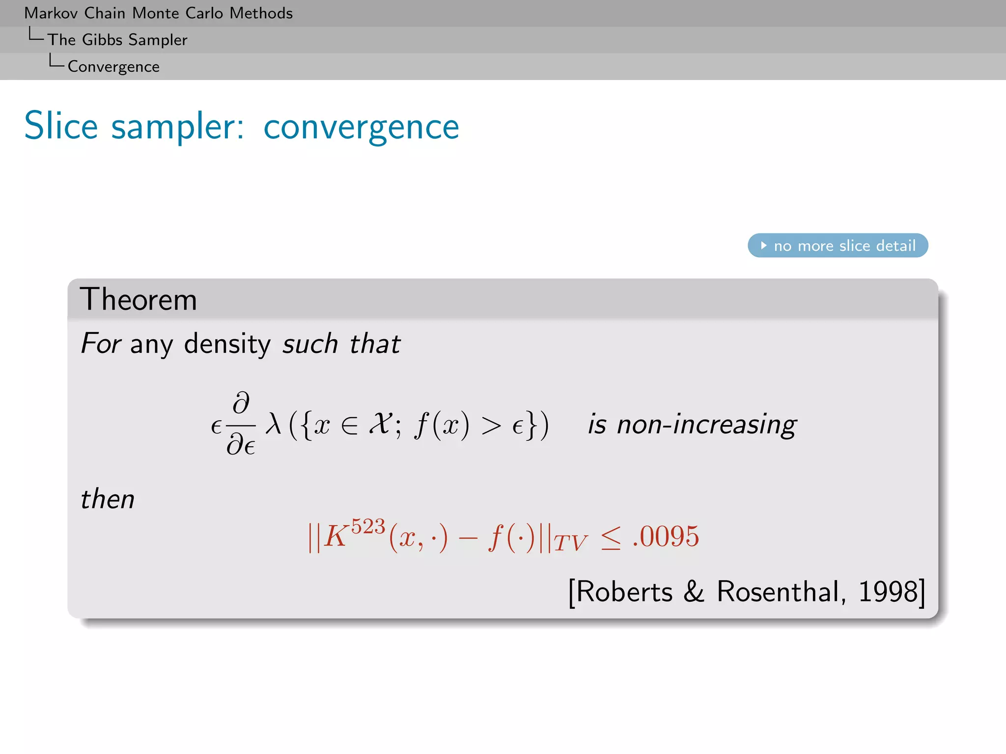 Markov Chain Monte Carlo Methods
  The Gibbs Sampler
     Convergence



Slice sampler: convergence

                                                                          no more slice detail


      Theorem
      For any density such that
                        ∂
                          λ ({x ∈ X ; f (x) > })           is non-increasing
                        ∂
      then
                                   ||K 523 (x, ·) − f (·)||T V ≤ .0095
                                                          [Roberts & Rosenthal, 1998]
 