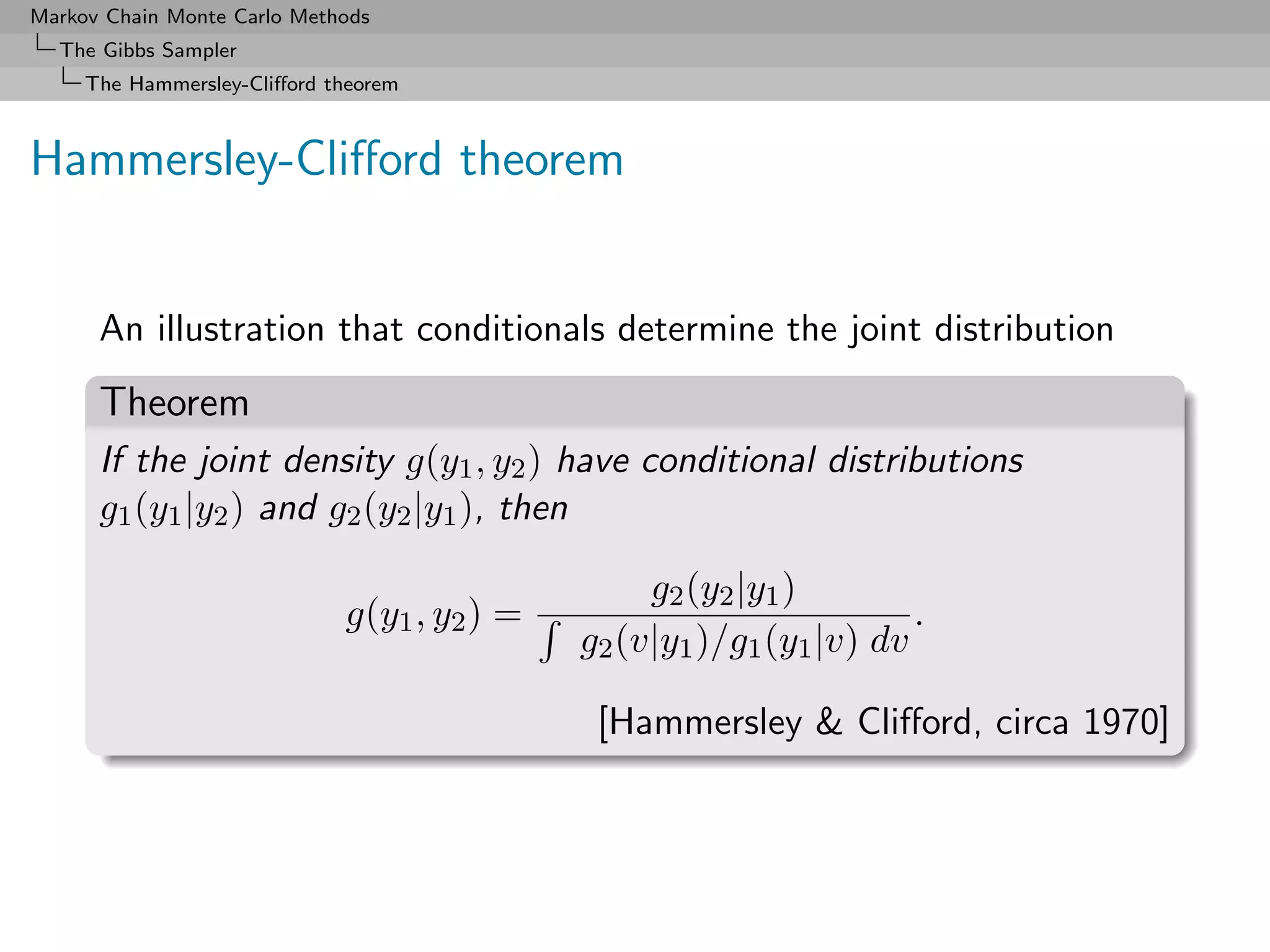 Markov Chain Monte Carlo Methods
  The Gibbs Sampler
     The Hammersley-Cliﬀord theorem



Hammersley-Cliﬀord theorem


      An illustration that conditionals determine the joint distribution
      Theorem
      If the joint density g(y1 , y2 ) have conditional distributions
      g1 (y1 |y2 ) and g2 (y2 |y1 ), then

                                                  g2 (y2 |y1 )
                             g(y1 , y2 ) =                            .
                                             g2 (v|y1 )/g1 (y1 |v) dv

                                              [Hammersley & Cliﬀord, circa 1970]
 