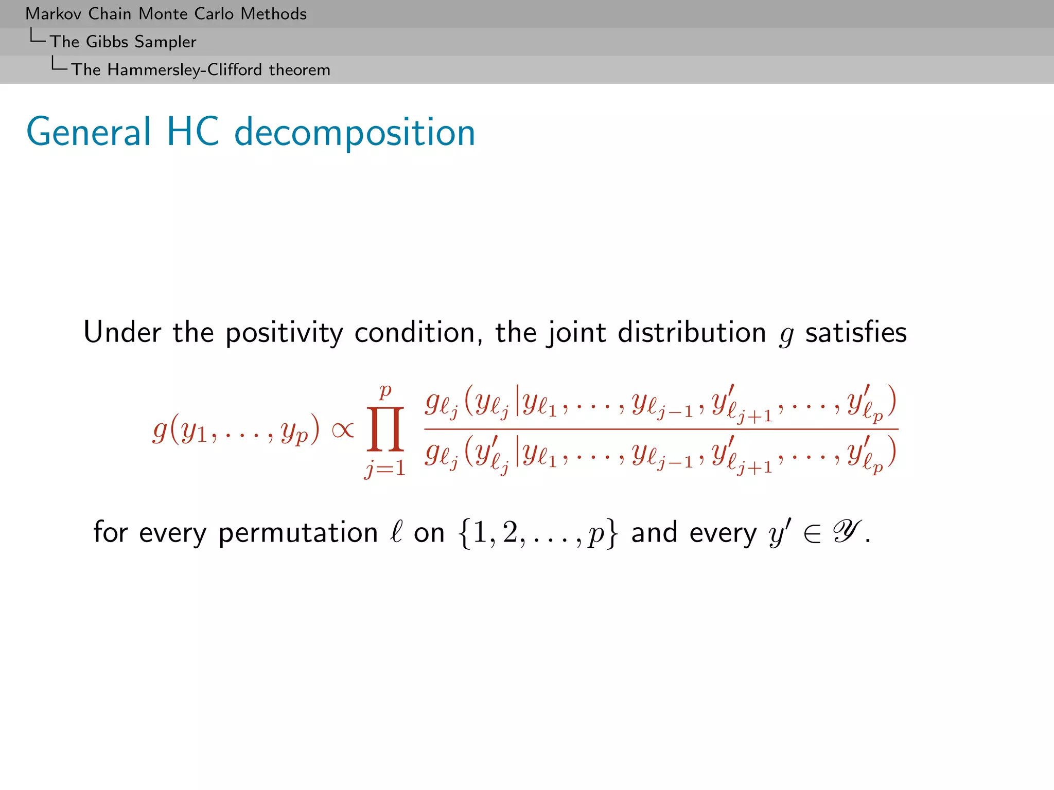 Markov Chain Monte Carlo Methods
  The Gibbs Sampler
     The Hammersley-Cliﬀord theorem



General HC decomposition



      Under the positivity condition, the joint distribution g satisﬁes
                                       p
                                            g j (y j |y 1 , . . . , y   j−1
                                                                              ,y   j+1
                                                                                         , . . . , y p)
              g(y1 , . . . , yp ) ∝
                                            g j (y j |y 1 , . . . , y   j−1
                                                                              ,y         , . . . , y p)
                                      j=1                                          j+1


       for every permutation                on {1, 2, . . . , p} and every y ∈ Y .
 