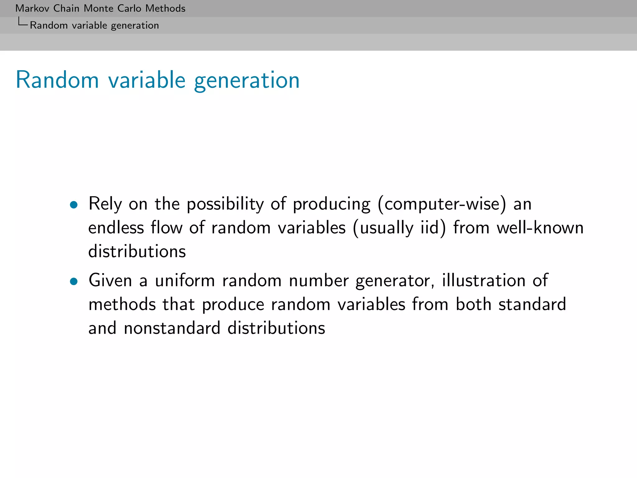 Markov Chain Monte Carlo Methods
  Random variable generation




Random variable generation



          • Rely on the possibility of producing (computer-wise) an
            endless ﬂow of random variables (usually iid) from well-known
            distributions
          • Given a uniform random number generator, illustration of
            methods that produce random variables from both standard
            and nonstandard distributions
 