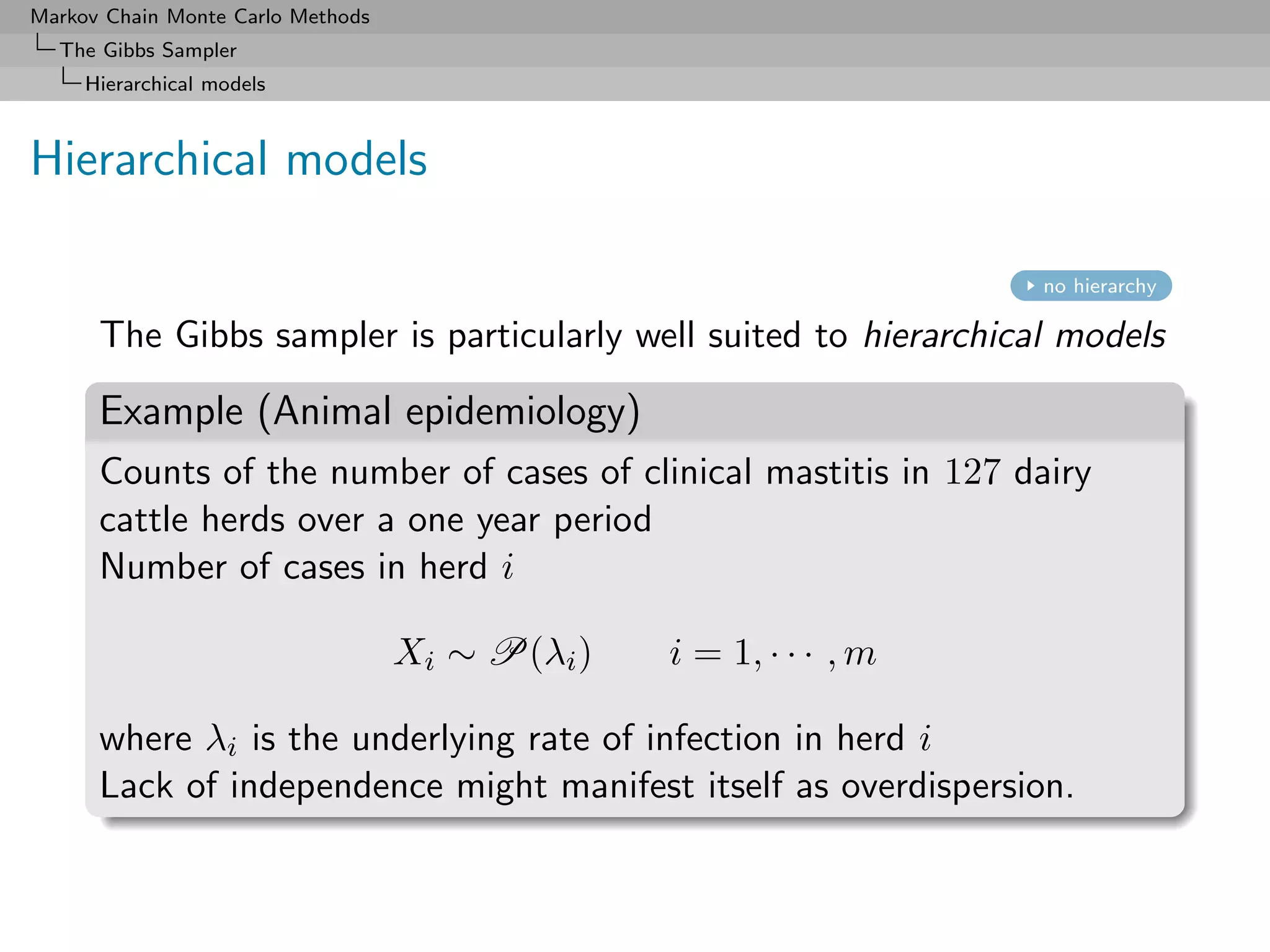 Markov Chain Monte Carlo Methods
  The Gibbs Sampler
     Hierarchical models



Hierarchical models

                                                                    no hierarchy

      The Gibbs sampler is particularly well suited to hierarchical models

      Example (Animal epidemiology)
      Counts of the number of cases of clinical mastitis in 127 dairy
      cattle herds over a one year period
      Number of cases in herd i

                                   Xi ∼ P(λi )   i = 1, · · · , m

      where λi is the underlying rate of infection in herd i
      Lack of independence might manifest itself as overdispersion.
 