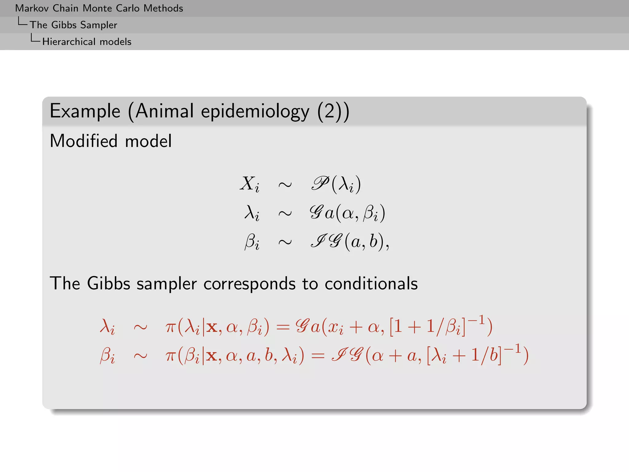 Markov Chain Monte Carlo Methods
  The Gibbs Sampler
     Hierarchical models




      Example (Animal epidemiology (2))
      Modiﬁed model

                                   Xi ∼ P(λi )
                                   λi ∼ G a(α, βi )
                                   βi ∼ I G (a, b),

      The Gibbs sampler corresponds to conditionals

                 λi ∼ π(λi |x, α, βi ) = G a(xi + α, [1 + 1/βi ]−1 )
                 βi ∼ π(βi |x, α, a, b, λi ) = I G (α + a, [λi + 1/b]−1 )
 