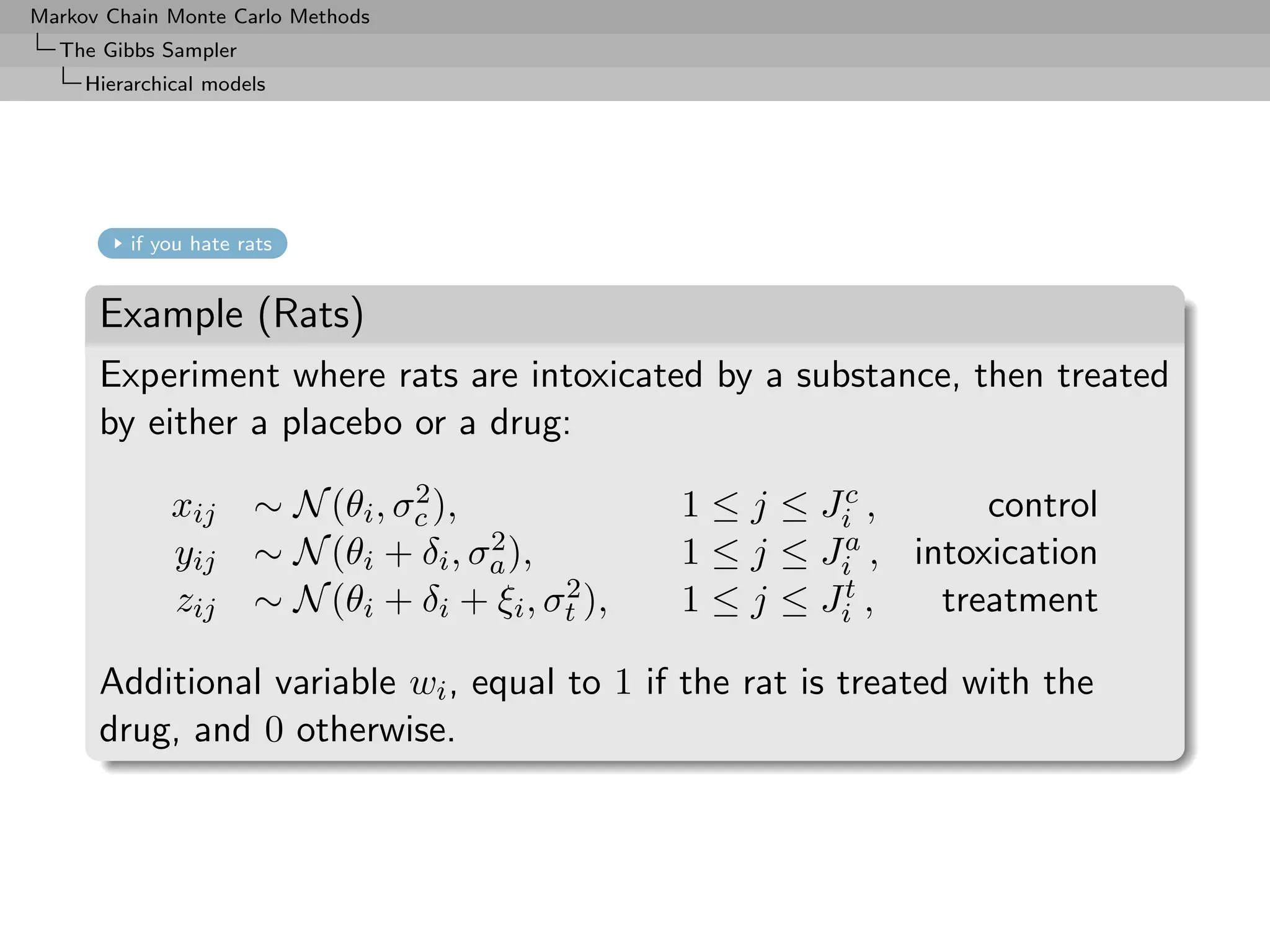 Markov Chain Monte Carlo Methods
  The Gibbs Sampler
     Hierarchical models




         if you hate rats


      Example (Rats)
      Experiment where rats are intoxicated by a substance, then treated
      by either a placebo or a drug:

              xij                2
                      ∼ N (θi , σc ),             1 ≤ j ≤ Jic ,      control
              yij                     2
                      ∼ N (θi + δi , σa ),        1 ≤ j ≤ Jia , intoxication

              zij                          2
                      ∼ N (θi + δi + ξi , σt ),   1 ≤ j ≤ Jit ,   treatment

      Additional variable wi , equal to 1 if the rat is treated with the
      drug, and 0 otherwise.
 