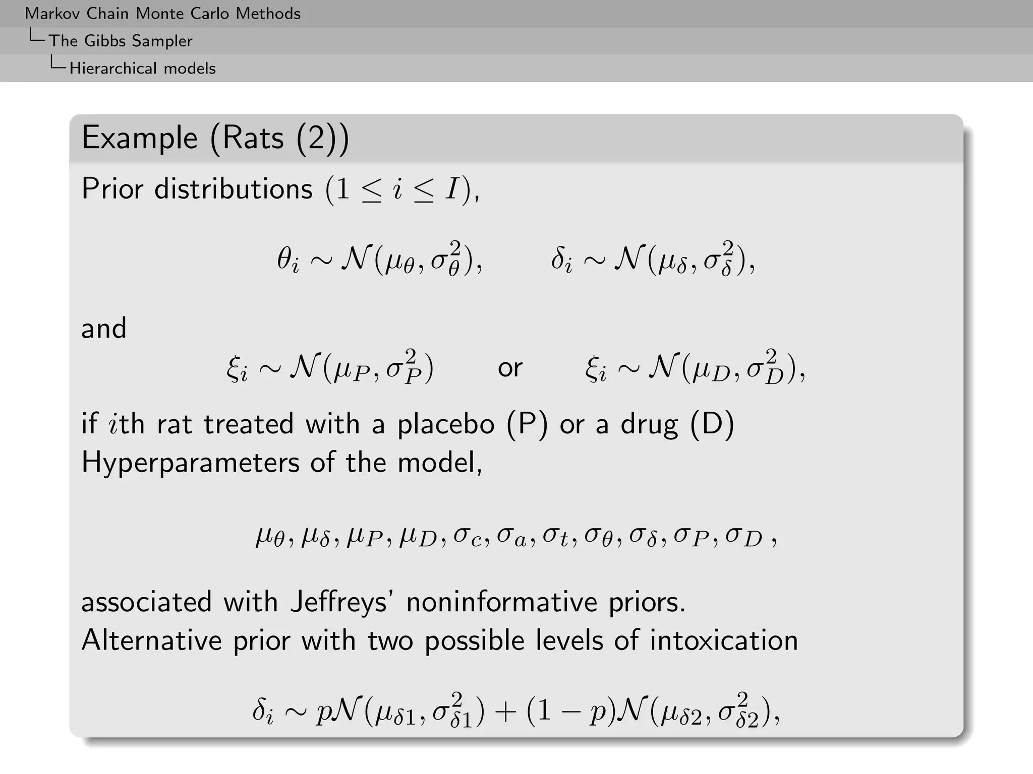 Markov Chain Monte Carlo Methods
  The Gibbs Sampler
     Hierarchical models



      Example (Rats (2))
      Prior distributions (1 ≤ i ≤ I),
                                             2                           2
                               θi ∼ N (µθ , σθ ),          δi ∼ N (µδ , σδ ),

      and
                                         2                                   2
                           ξi ∼ N (µP , σP )          or       ξi ∼ N (µD , σD ),
      if ith rat treated with a placebo (P) or a drug (D)
      Hyperparameters of the model,

                             µθ , µδ , µP , µD , σc , σa , σt , σθ , σδ , σP , σD ,

      associated with Jeﬀreys’ noninformative priors.
      Alternative prior with two possible levels of intoxication
                                             2                       2
                             δi ∼ pN (µδ1 , σδ1 ) + (1 − p)N (µδ2 , σδ2 ),
 