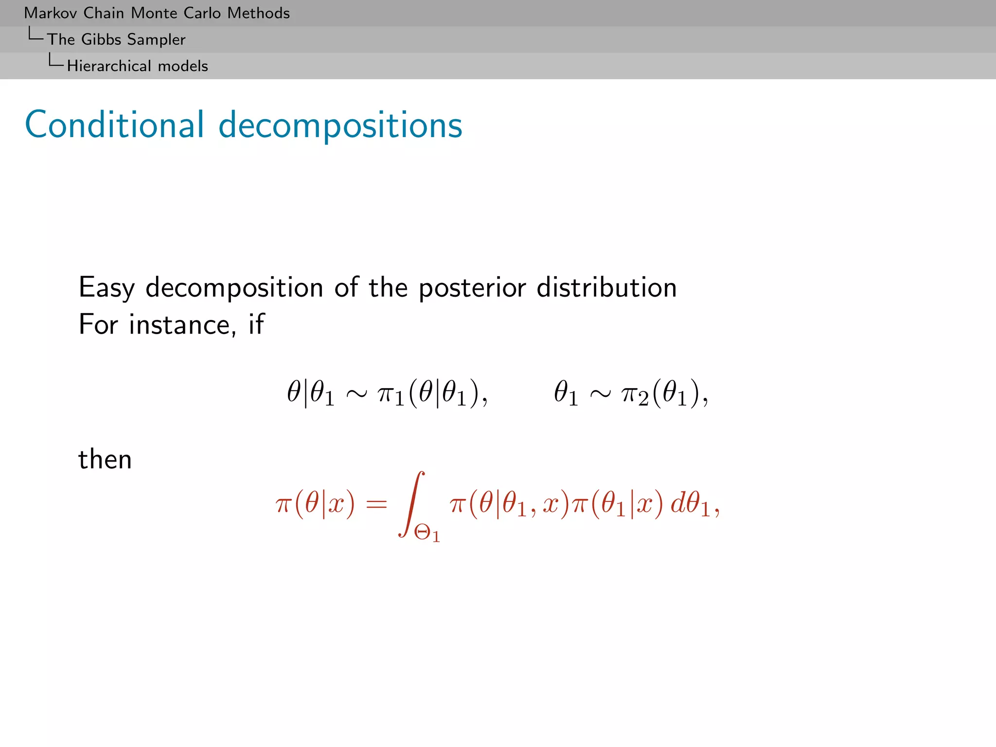 Markov Chain Monte Carlo Methods
  The Gibbs Sampler
     Hierarchical models



Conditional decompositions



      Easy decomposition of the posterior distribution
      For instance, if

                               θ|θ1 ∼ π1 (θ|θ1 ),       θ1 ∼ π2 (θ1 ),

      then
                              π(θ|x) =         π(θ|θ1 , x)π(θ1 |x) dθ1 ,
                                          Θ1
 
