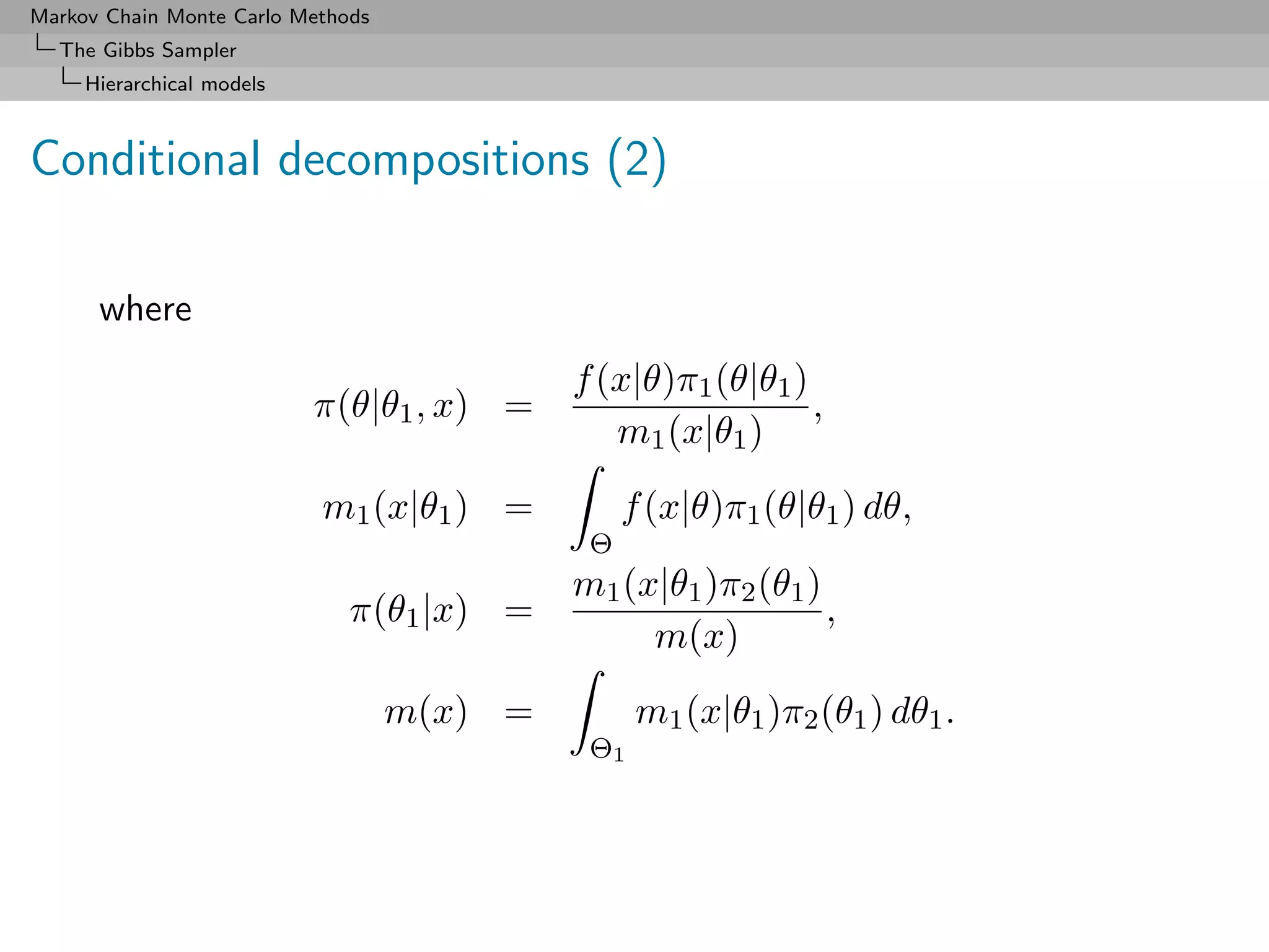 Markov Chain Monte Carlo Methods
  The Gibbs Sampler
     Hierarchical models



Conditional decompositions (2)

      where
                                            f (x|θ)π1 (θ|θ1 )
                           π(θ|θ1 , x) =                      ,
                                               m1 (x|θ1 )
                           m1 (x|θ1 ) =          f (x|θ)π1 (θ|θ1 ) dθ,
                                             Θ
                                            m1 (x|θ1 )π2 (θ1 )
                              π(θ1 |x) =                       ,
                                                 m(x)
                                   m(x) =         m1 (x|θ1 )π2 (θ1 ) dθ1 .
                                             Θ1
 