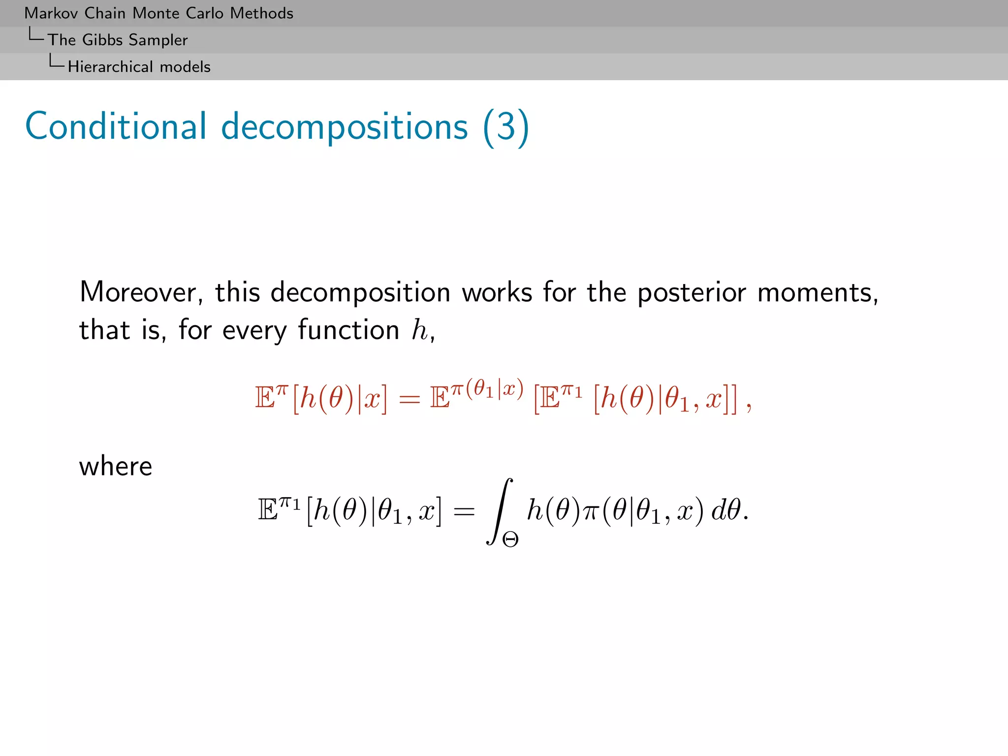 Markov Chain Monte Carlo Methods
  The Gibbs Sampler
     Hierarchical models



Conditional decompositions (3)



      Moreover, this decomposition works for the posterior moments,
      that is, for every function h,

                           Eπ [h(θ)|x] = Eπ(θ1 |x) [Eπ1 [h(θ)|θ1 , x]] ,

      where
                           Eπ1 [h(θ)|θ1 , x] =       h(θ)π(θ|θ1 , x) dθ.
                                                 Θ
 