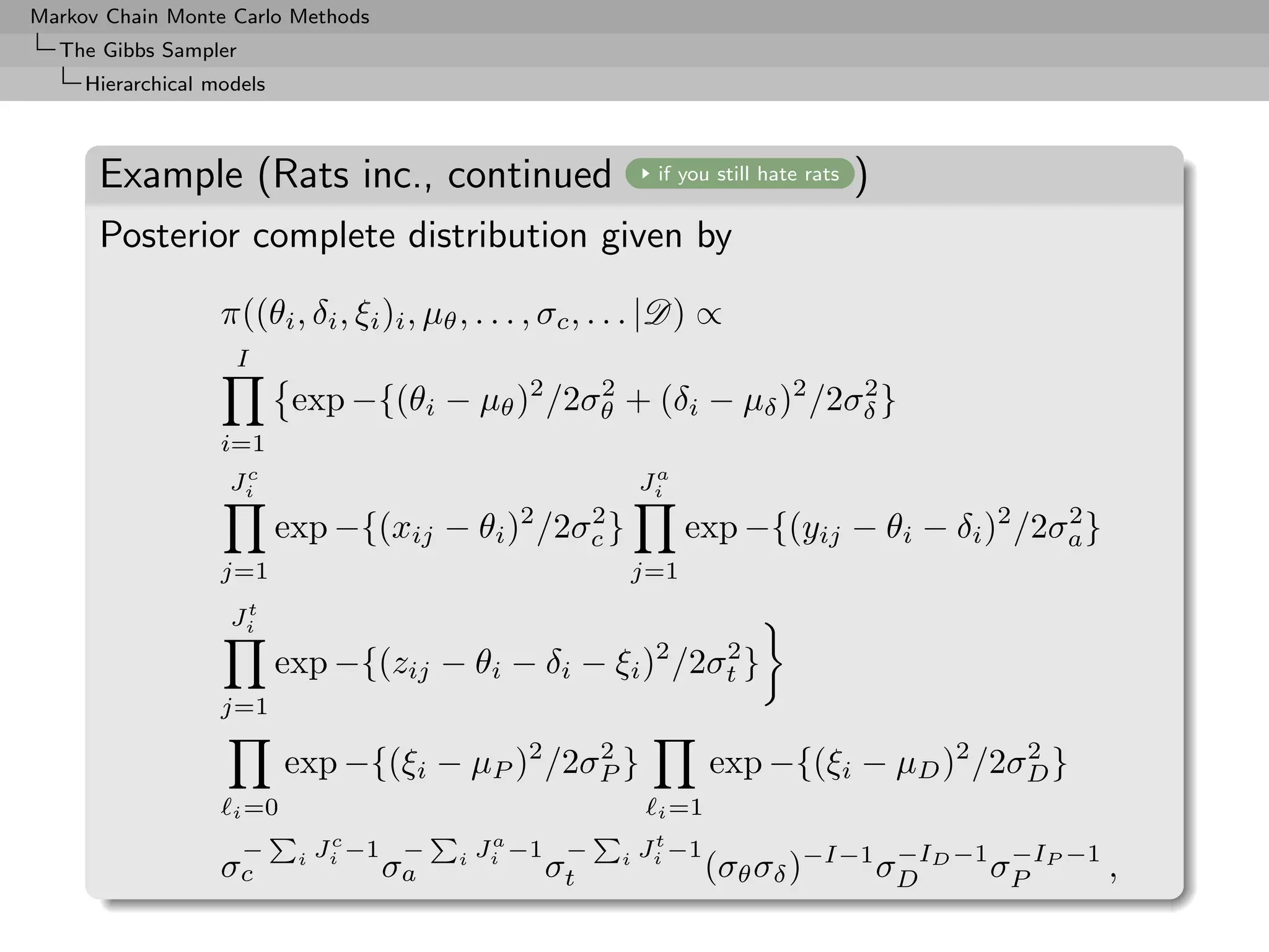Markov Chain Monte Carlo Methods
  The Gibbs Sampler
     Hierarchical models



      Example (Rats inc., continued                            if you still hate rats   )
      Posterior complete distribution given by

                   π((θi , δi , ξi )i , µθ , . . . , σc , . . . |D) ∝
                    I
                            exp −{(θi − µθ )2 /2σθ + (δi − µδ )2 /2σδ }
                                                 2                  2

                   i=1
                     c                                         a
                    Ji                                        Ji
                                                2      2
                           exp −{(xij − θi )        /2σc }         exp −{(yij − θi − δi )2 /2σa }
                                                                                              2

                   j=1                                       j=1
                     t
                    Ji
                           exp −{(zij − θi − δi − ξi )2 /2σt }
                                                           2

                   j=1

                           exp −{(ξi − µP )2 /2σP }
                                                2
                                                                      exp −{(ξi − µD )2 /2σD }
                                                                                           2

                    i =0                                       i =1
                                 c             a               t
                    −           Ji −1 −       Ji −1 −         Ji −1
                   σc       i
                                     σa   i
                                                   σt     i
                                                                      (σθ σδ )−I−1 σD D −1 σP P −1 ,
                                                                                    −I      −I
 