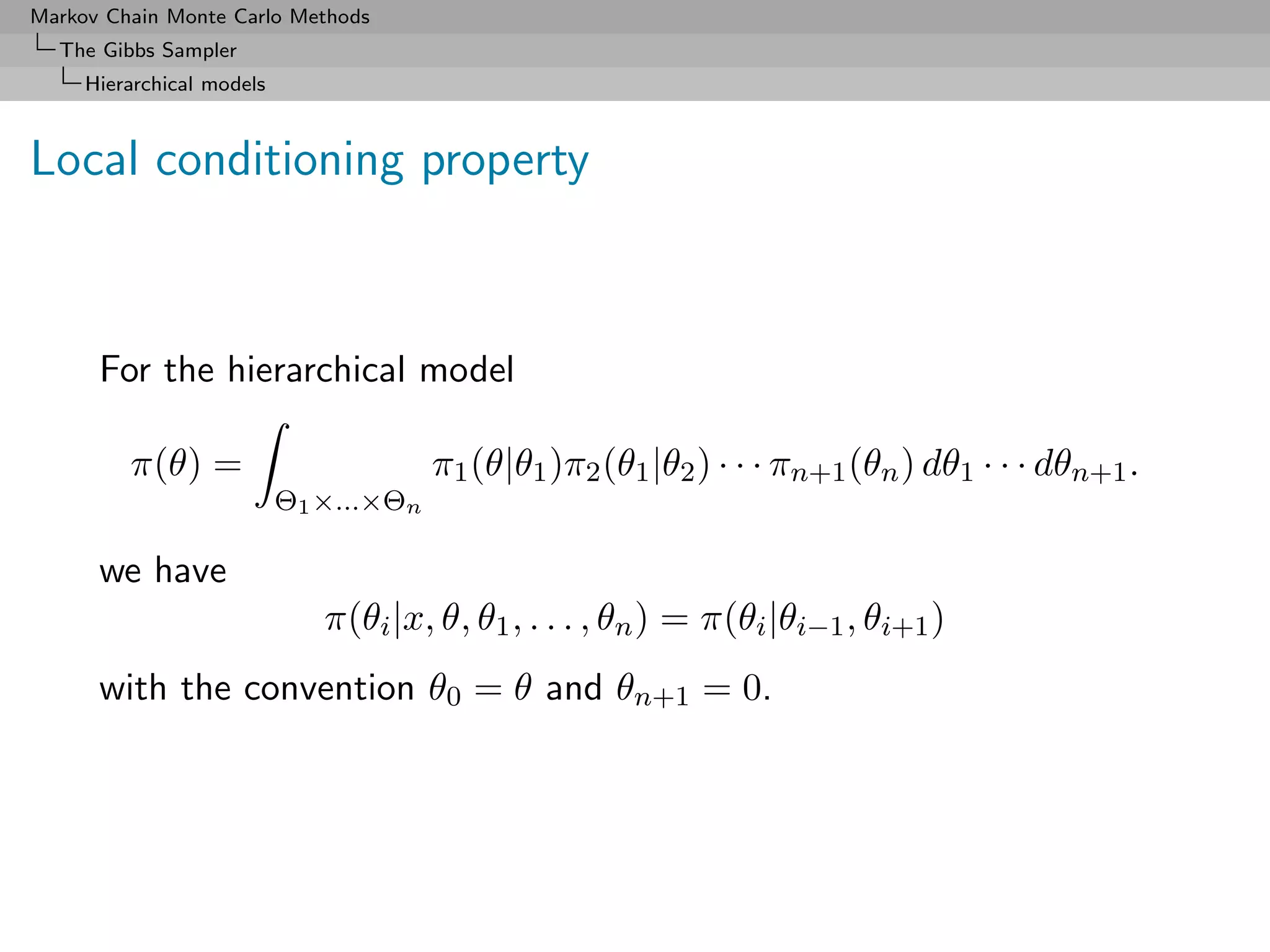 Markov Chain Monte Carlo Methods
  The Gibbs Sampler
     Hierarchical models



Local conditioning property



      For the hierarchical model

         π(θ) =                         π1 (θ|θ1 )π2 (θ1 |θ2 ) · · · πn+1 (θn ) dθ1 · · · dθn+1 .
                           Θ1 ×...×Θn

      we have
                              π(θi |x, θ, θ1 , . . . , θn ) = π(θi |θi−1 , θi+1 )
      with the convention θ0 = θ and θn+1 = 0.
 
