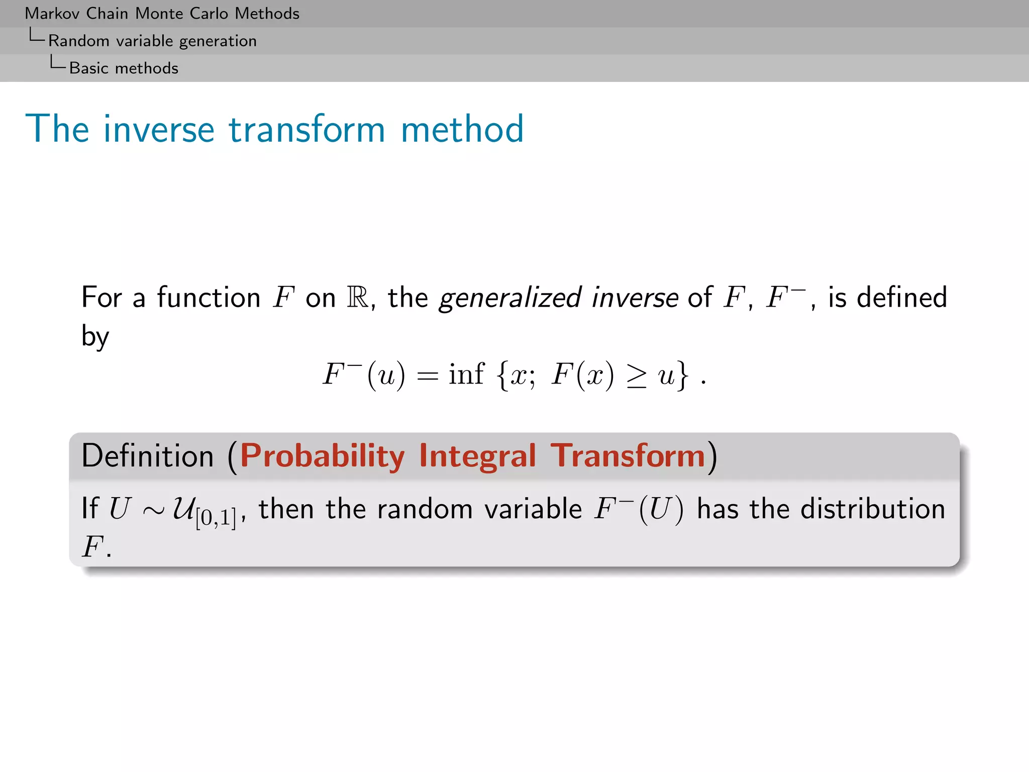 Markov Chain Monte Carlo Methods
  Random variable generation
     Basic methods



The inverse transform method



      For a function F on R, the generalized inverse of F , F − , is deﬁned
      by
                        F − (u) = inf {x; F (x) ≥ u} .

      Deﬁnition (Probability Integral Transform)
      If U ∼ U[0,1] , then the random variable F − (U ) has the distribution
      F.
 