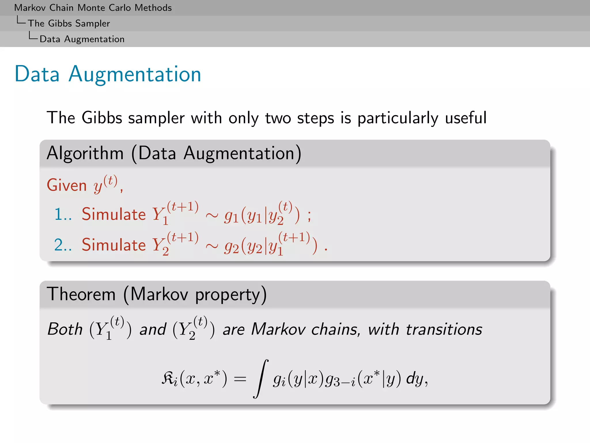 Markov Chain Monte Carlo Methods
  The Gibbs Sampler
     Data Augmentation



Data Augmentation
      The Gibbs sampler with only two steps is particularly useful

      Algorithm (Data Augmentation)
      Given y (t) ,
                              (t+1)              (t)
        1.. Simulate Y1               ∼ g1 (y1 |y2 ) ;
                              (t+1)              (t+1)
        2.. Simulate Y2               ∼ g2 (y2 |y1       ).

      Theorem (Markov property)
                   (t)             (t)
      Both (Y1 ) and (Y2 ) are Markov chains, with transitions

                             Ki (x, x∗ ) =      gi (y|x)g3−i (x∗ |y) dy,
 