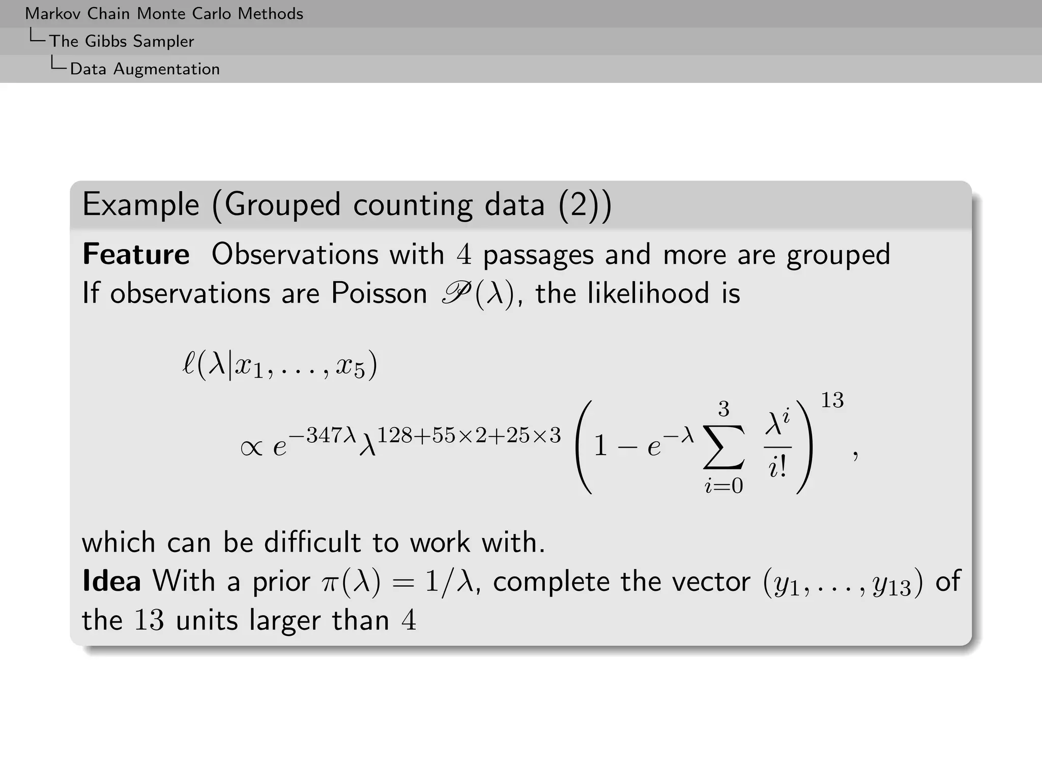 Markov Chain Monte Carlo Methods
  The Gibbs Sampler
     Data Augmentation




      Example (Grouped counting data (2))
      Feature Observations with 4 passages and more are grouped
      If observations are Poisson P(λ), the likelihood is

                      (λ|x1 , . . . , x5 )
                                                             3         13
                               −347λ 128+55×2+25×3     −λ         λi
                          ∝e           λ             1−e                    ,
                                                                  i!
                                                            i=0

      which can be diﬃcult to work with.
      Idea With a prior π(λ) = 1/λ, complete the vector (y1 , . . . , y13 ) of
      the 13 units larger than 4
 