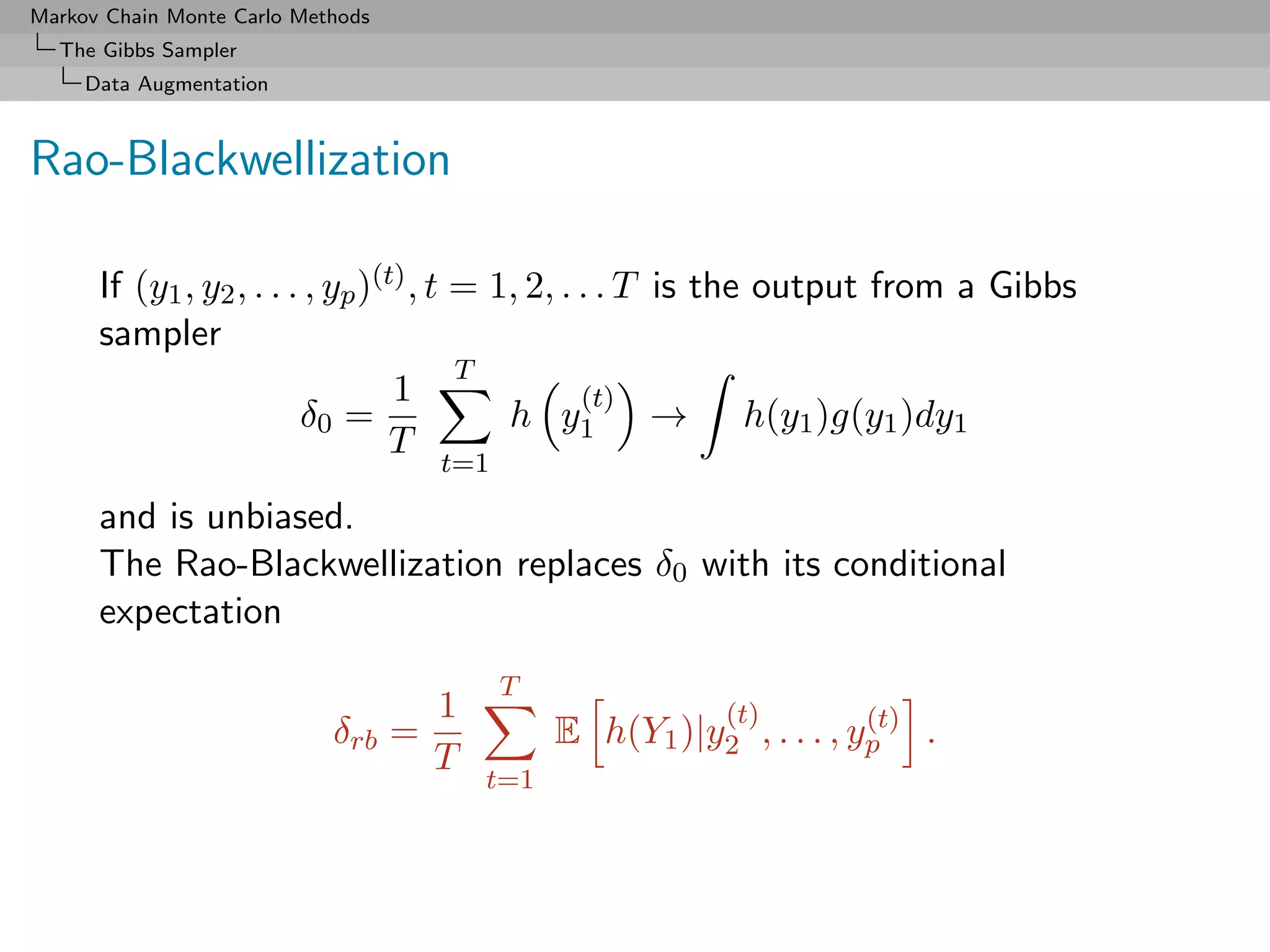 Markov Chain Monte Carlo Methods
  The Gibbs Sampler
     Data Augmentation



Rao-Blackwellization

      If (y1 , y2 , . . . , yp )(t) , t = 1, 2, . . . T is the output from a Gibbs
      sampler
                                        T
                                  1               (t)
                         δ0 =              h y1 → h(y1 )g(y1 )dy1
                                  T
                                     t=1

      and is unbiased.
      The Rao-Blackwellization replaces δ0 with its conditional
      expectation
                                           T
                                     1                    (t)         (t)
                            δrb    =           E h(Y1 )|y2 , . . . , yp .
                                     T
                                         t=1
 