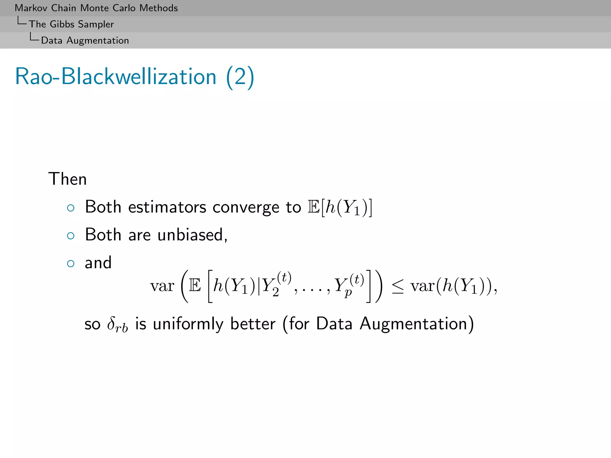 Markov Chain Monte Carlo Methods
  The Gibbs Sampler
     Data Augmentation



Rao-Blackwellization (2)



      Then
          ◦ Both estimators converge to E[h(Y1 )]
          ◦ Both are unbiased,
          ◦ and
                                            (t)
                          var E h(Y1 )|Y2 , . . . , Yp(t)   ≤ var(h(Y1 )),

             so δrb is uniformly better (for Data Augmentation)
 