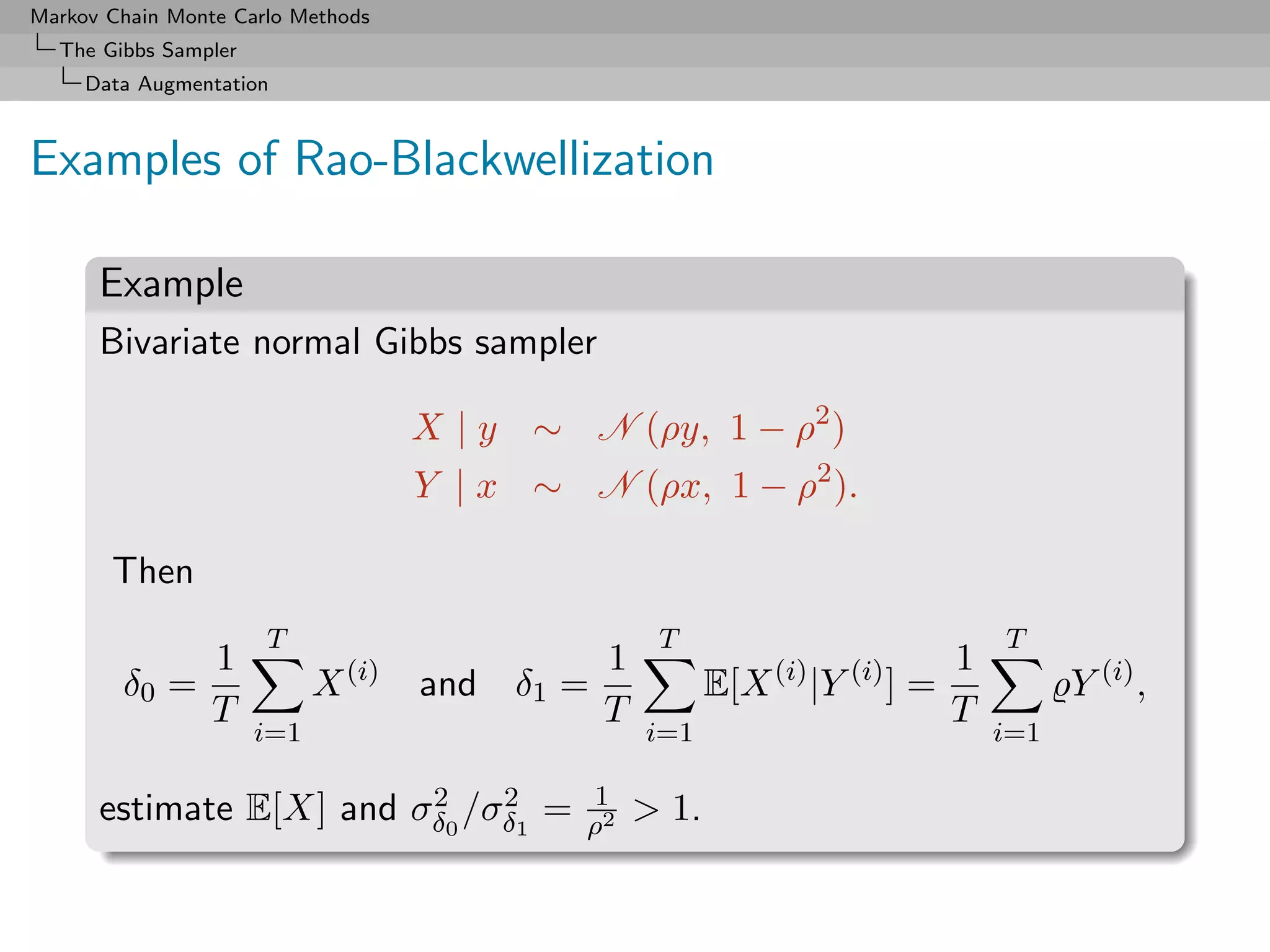 Markov Chain Monte Carlo Methods
  The Gibbs Sampler
     Data Augmentation



Examples of Rao-Blackwellization

      Example
      Bivariate normal Gibbs sampler

                                    X | y ∼ N (ρy, 1 − ρ2 )
                                    Y | x ∼ N (ρx, 1 − ρ2 ).

       Then
                      T                             T                              T
                 1                             1                               1
        δ0 =                X (i)   and δ1 =              E[X (i) |Y (i) ] =             Y (i) ,
                 T                             T                               T
                      i=1                          i=1                             i=1

                         2    2              1
      estimate E[X] and σδ0 /σδ1 =           ρ2
                                                   > 1.
 