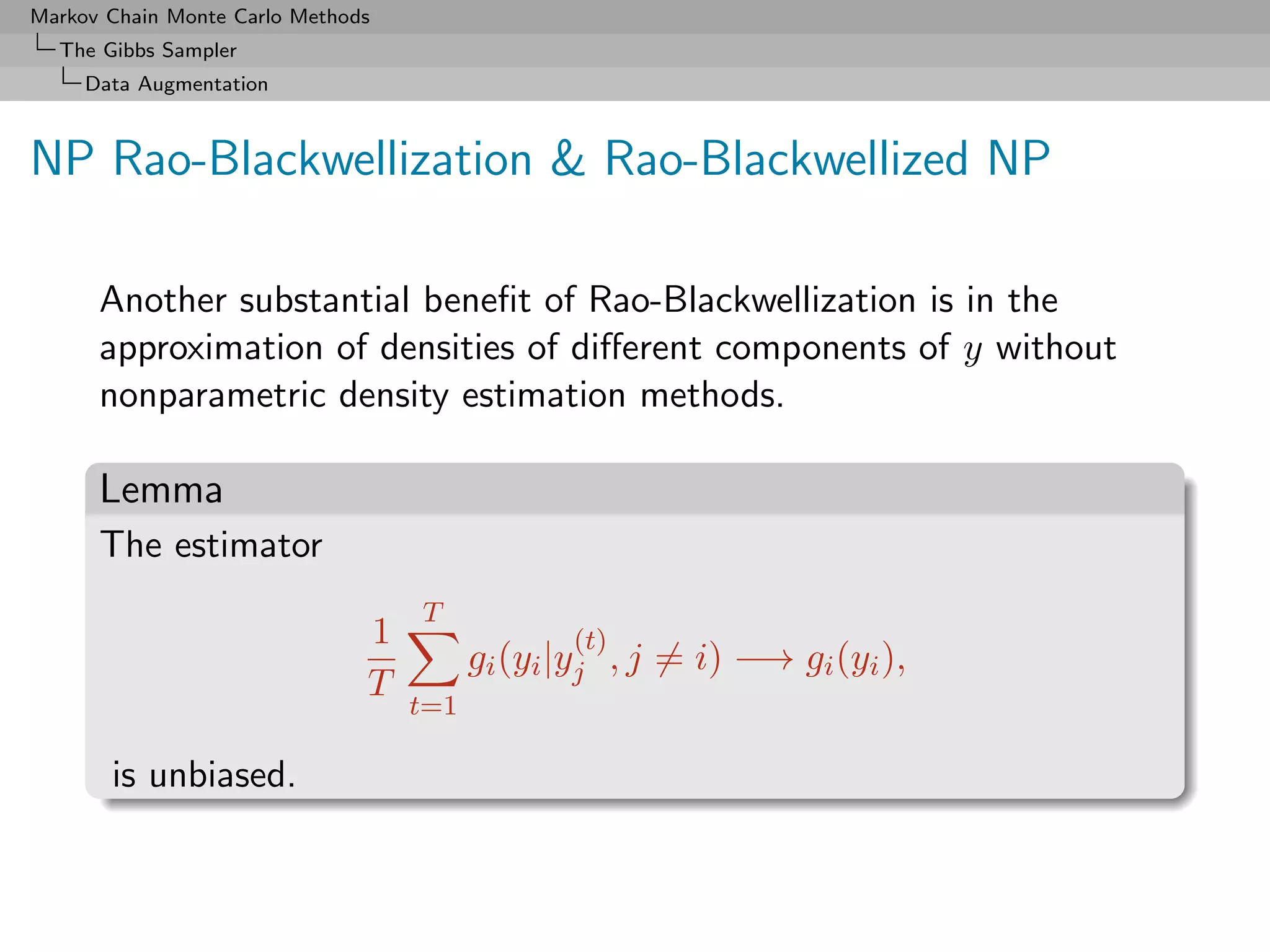 Markov Chain Monte Carlo Methods
  The Gibbs Sampler
     Data Augmentation



NP Rao-Blackwellization & Rao-Blackwellized NP

      Another substantial beneﬁt of Rao-Blackwellization is in the
      approximation of densities of diﬀerent components of y without
      nonparametric density estimation methods.

      Lemma
      The estimator
                                   T
                               1                (t)
                                         gi (yi |yj , j = i) −→ gi (yi ),
                               T
                                   t=1

       is unbiased.
 