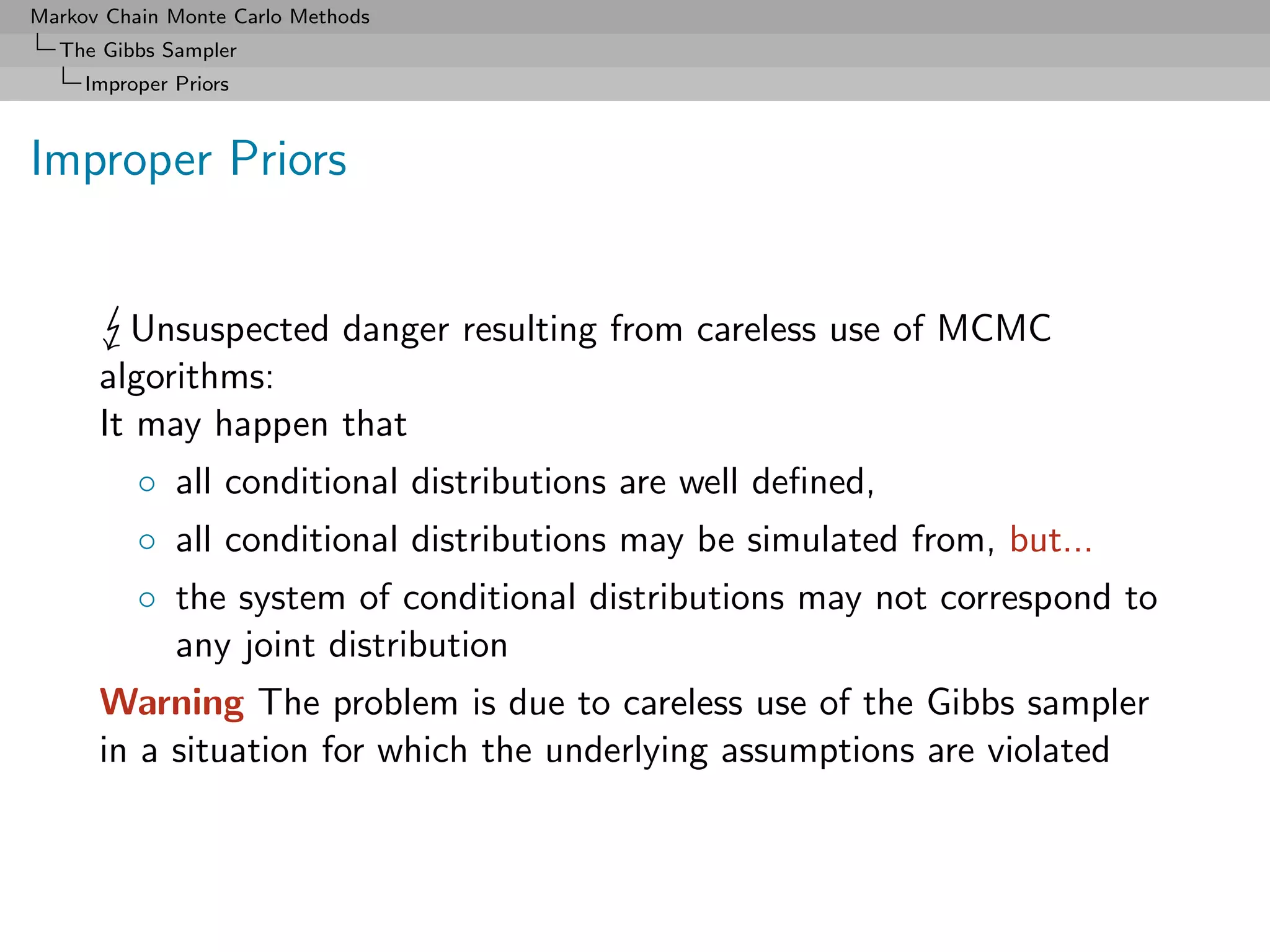 Markov Chain Monte Carlo Methods
  The Gibbs Sampler
     Improper Priors



Improper Priors


        Unsuspected danger resulting from careless use of MCMC
      algorithms:
      It may happen that
          ◦ all conditional distributions are well deﬁned,
          ◦ all conditional distributions may be simulated from, but...
          ◦ the system of conditional distributions may not correspond to
            any joint distribution
      Warning The problem is due to careless use of the Gibbs sampler
      in a situation for which the underlying assumptions are violated
 