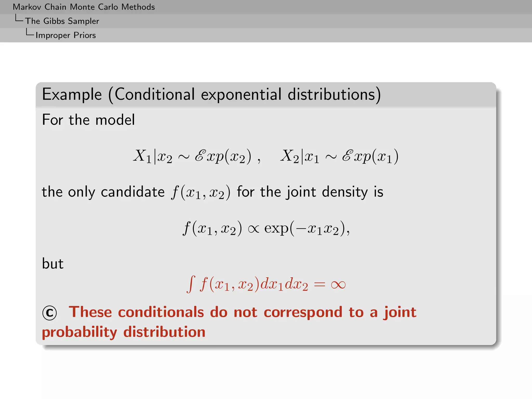 Markov Chain Monte Carlo Methods
  The Gibbs Sampler
     Improper Priors




      Example (Conditional exponential distributions)
      For the model

                          X1 |x2 ∼ E xp(x2 ) ,     X2 |x1 ∼ E xp(x1 )

      the only candidate f (x1 , x2 ) for the joint density is

                                   f (x1 , x2 ) ∝ exp(−x1 x2 ),

      but
                                     f (x1 , x2 )dx1 dx2 = ∞
      c These conditionals do not correspond to a joint
      probability distribution
 