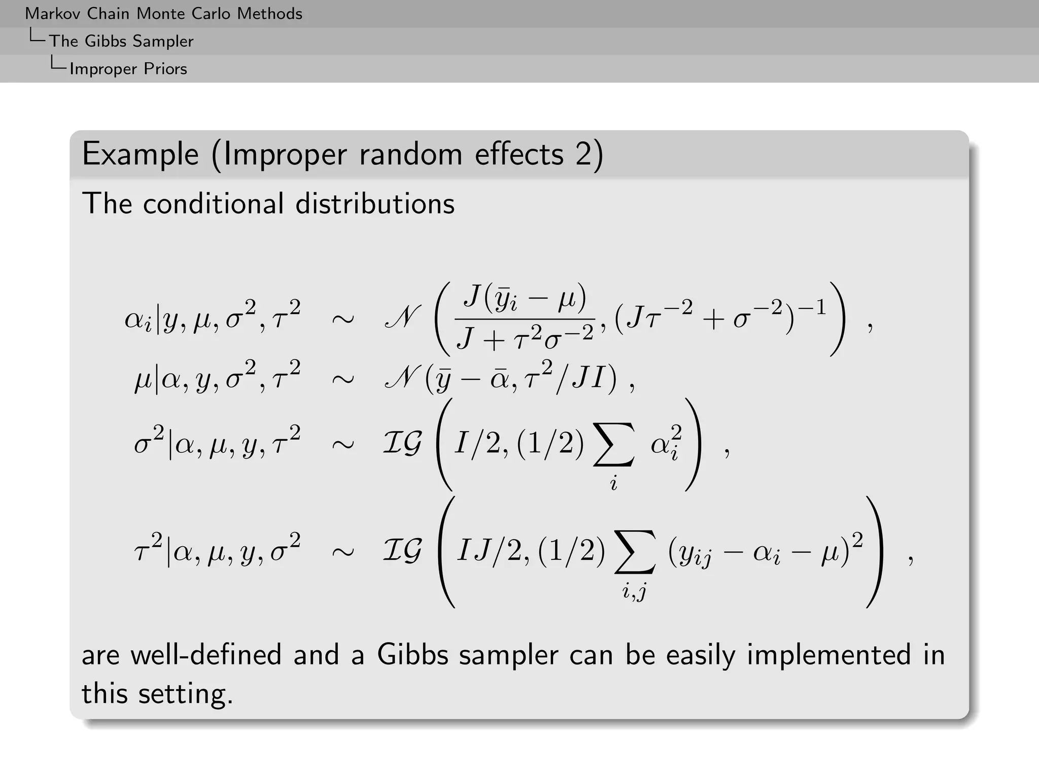 Markov Chain Monte Carlo Methods
  The Gibbs Sampler
     Improper Priors




      Example (Improper random eﬀects 2)
      The conditional distributions

                                          J(¯i − µ)
                                            y
           αi |y, µ, σ 2 , τ 2 ∼ N                    , (Jτ −2 + σ −2 )−1        ,
                                         J + τ 2 σ −2
             µ|α, y, σ 2 , τ 2     ∼ N (¯ − α, τ 2 /JI) ,
                                        y ¯

             σ 2 |α, µ, y, τ 2 ∼ IG        I/2, (1/2)              2
                                                                  αi   ,
                                                       i                        

             τ 2 |α, µ, y, σ 2 ∼ IG IJ/2, (1/2)                  (yij − αi − µ)2  ,
                                                            i,j

      are well-deﬁned and a Gibbs sampler can be easily implemented in
      this setting.
 