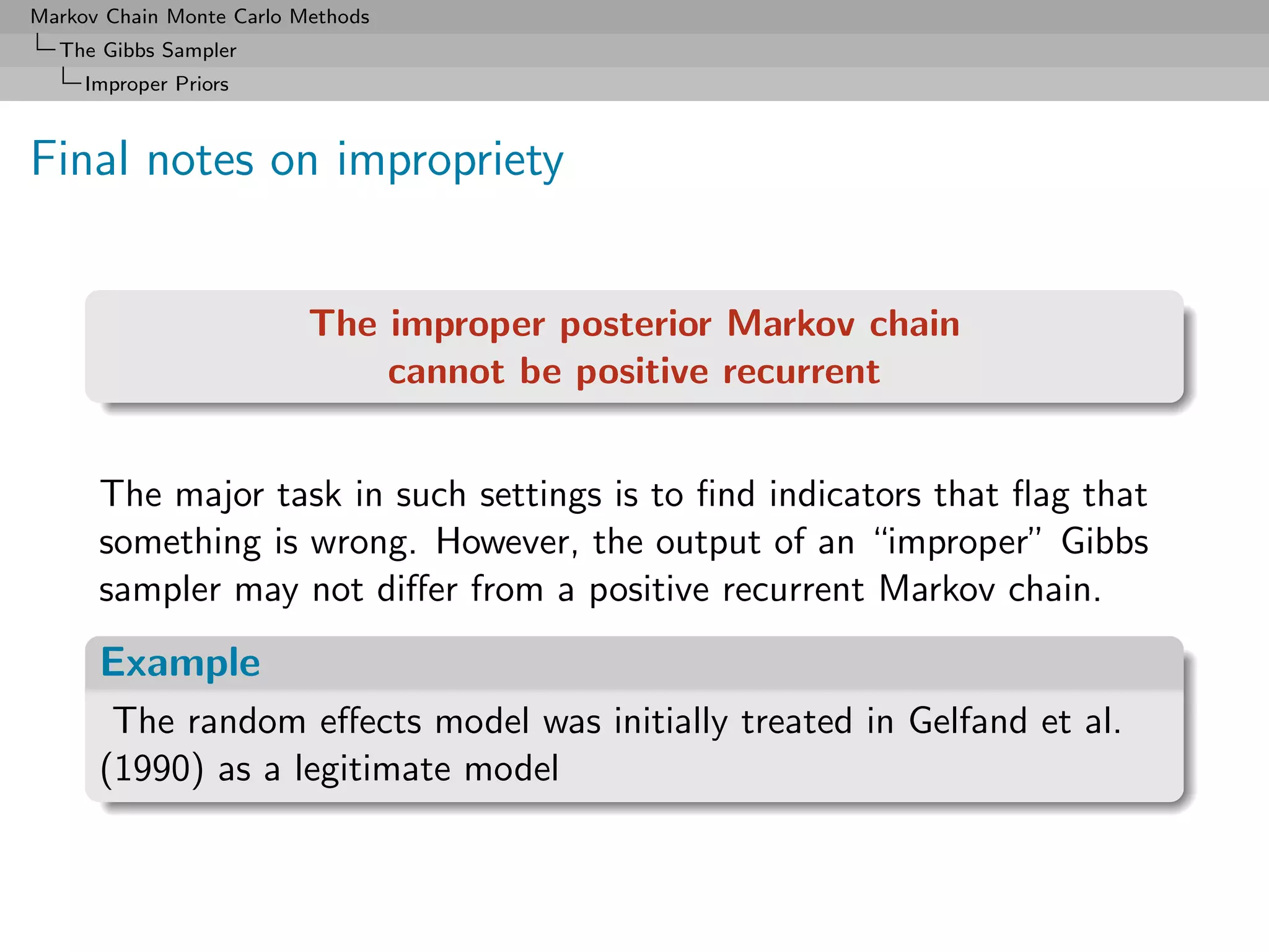 Markov Chain Monte Carlo Methods
  The Gibbs Sampler
     Improper Priors



Final notes on impropriety


                          The improper posterior Markov chain
                              cannot be positive recurrent


      The major task in such settings is to ﬁnd indicators that ﬂag that
      something is wrong. However, the output of an “improper” Gibbs
      sampler may not diﬀer from a positive recurrent Markov chain.
      Example
       The random eﬀects model was initially treated in Gelfand et al.
      (1990) as a legitimate model
 