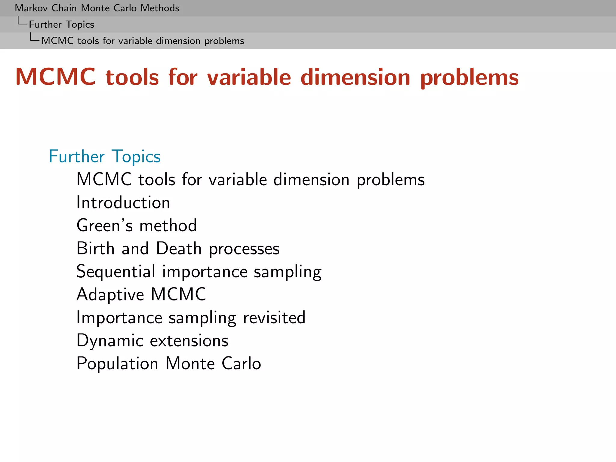 Markov Chain Monte Carlo Methods
  Further Topics
     MCMC tools for variable dimension problems



MCMC tools for variable dimension problems


      Further Topics
         MCMC tools for variable dimension problems
         Introduction
         Green’s method
         Birth and Death processes
         Sequential importance sampling
         Adaptive MCMC
         Importance sampling revisited
         Dynamic extensions
         Population Monte Carlo
 