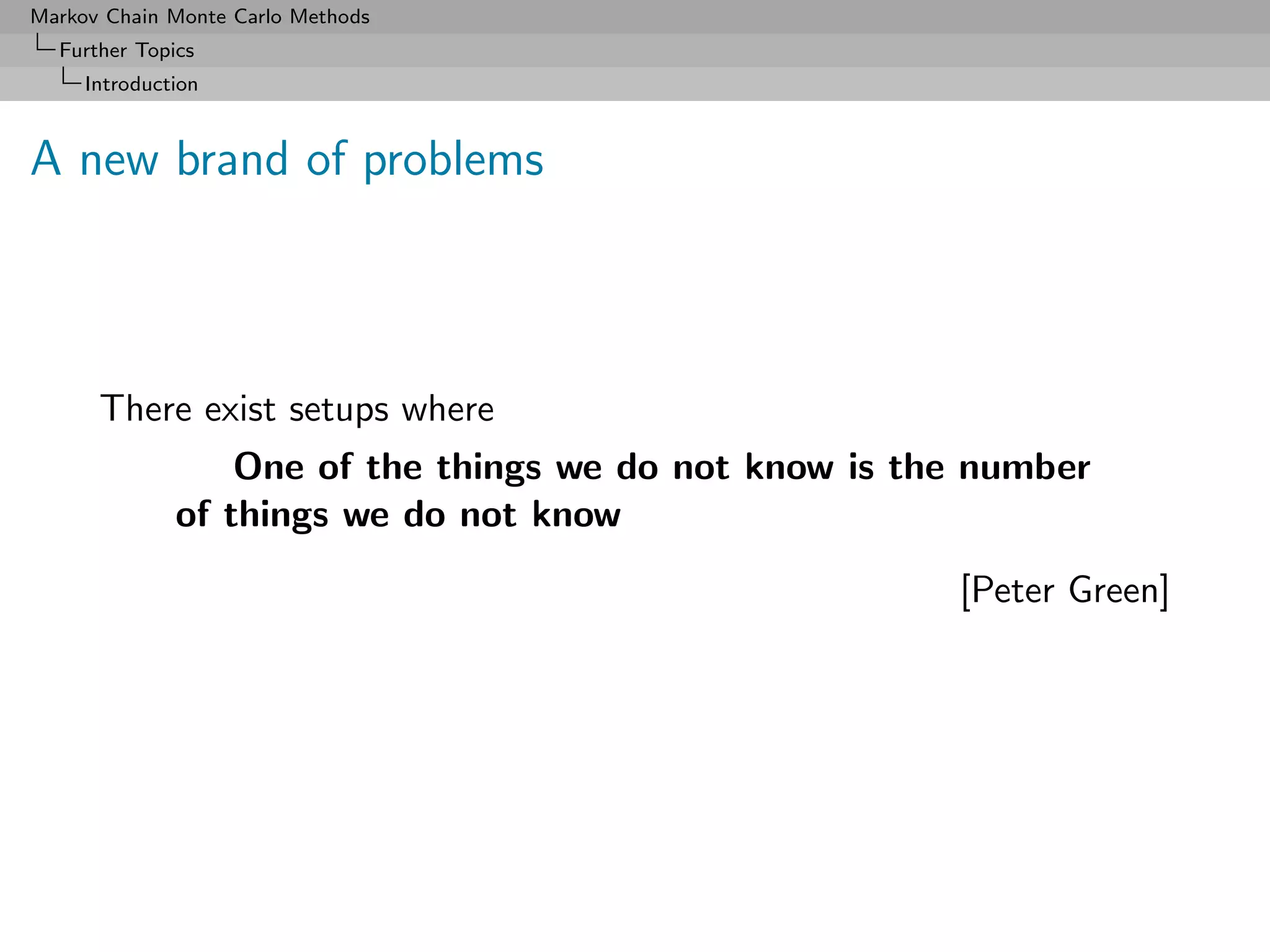 Markov Chain Monte Carlo Methods
  Further Topics
     Introduction



A new brand of problems



      There exist setups where
                  One of the things we do not know is the number
              of things we do not know
                                                        [Peter Green]
 
